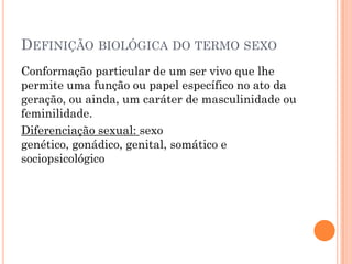 DEFINIÇÃO BIOLÓGICA DO TERMO SEXO
Conformação particular de um ser vivo que lhe
permite uma função ou papel específico no ato da
geração, ou ainda, um caráter de masculinidade ou
feminilidade.
Diferenciação sexual: sexo
genético, gonádico, genital, somático e
sociopsicológico
 