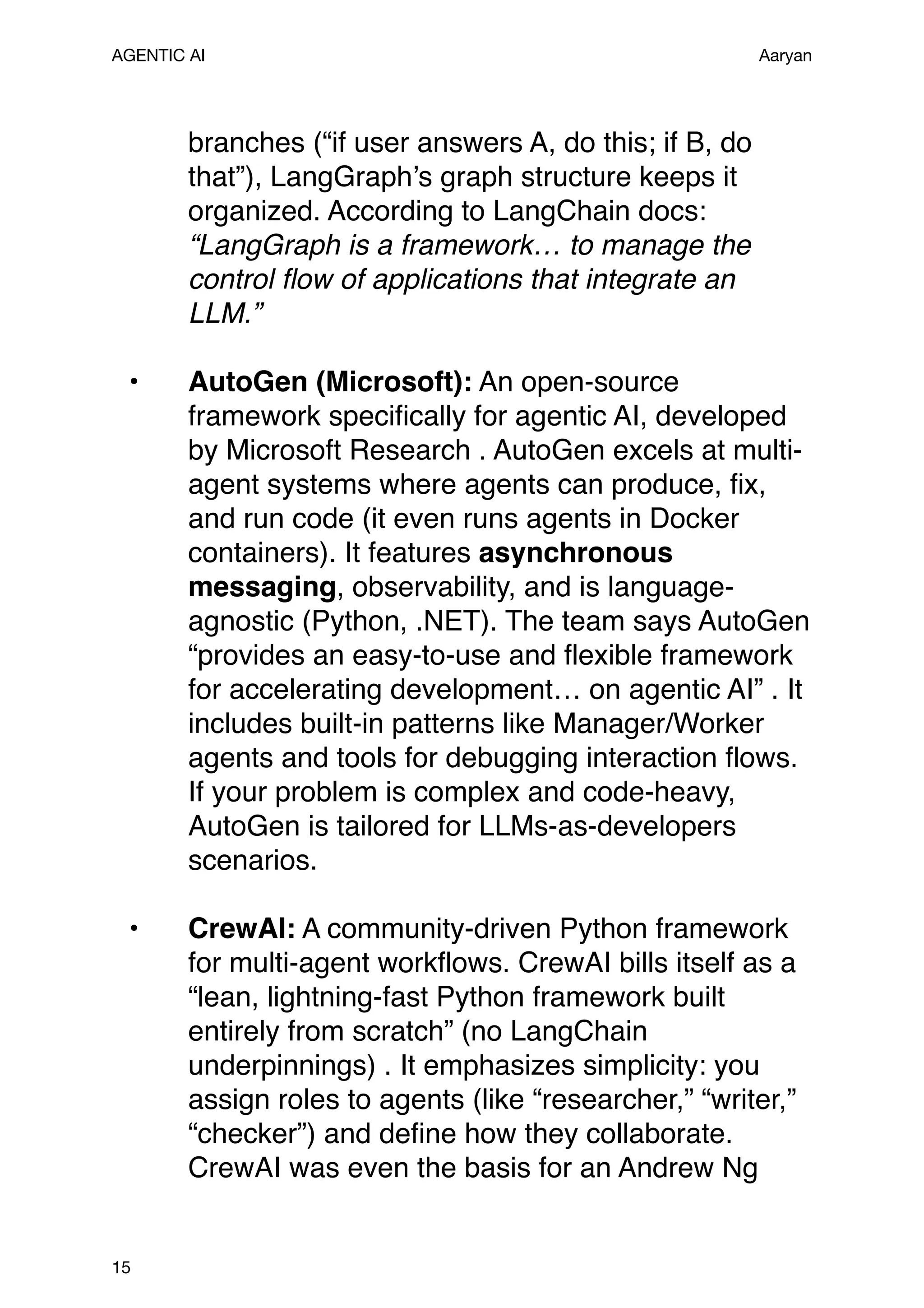 AGENTIC AI Aaryan
branches (“if user answers A, do this; if B, do
that”), LangGraph’s graph structure keeps it
organized. According to LangChain docs:
“LangGraph is a framework… to manage the
control flow of applications that integrate an
LLM.”
• AutoGen (Microsoft): An open-source
framework specifically for agentic AI, developed
by Microsoft Research . AutoGen excels at multi-
agent systems where agents can produce, fix,
and run code (it even runs agents in Docker
containers). It features asynchronous
messaging, observability, and is language-
agnostic (Python, .NET). The team says AutoGen
“provides an easy-to-use and flexible framework
for accelerating development… on agentic AI” . It
includes built-in patterns like Manager/Worker
agents and tools for debugging interaction flows.
If your problem is complex and code-heavy,
AutoGen is tailored for LLMs-as-developers
scenarios.
• CrewAI: A community-driven Python framework
for multi-agent workflows. CrewAI bills itself as a
“lean, lightning-fast Python framework built
entirely from scratch” (no LangChain
underpinnings) . It emphasizes simplicity: you
assign roles to agents (like “researcher,” “writer,”
“checker”) and define how they collaborate.
CrewAI was even the basis for an Andrew Ng
15
 