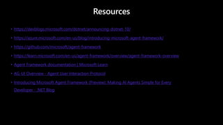 Resources
• https://devblogs.microsoft.com/dotnet/announcing-dotnet-10/
• https://azure.microsoft.com/en-us/blog/introducing-microsoft-agent-framework/
• https://github.com/microsoft/agent-framework
• https://learn.microsoft.com/en-us/agent-framework/overview/agent-framework-overview
• Agent Framework documentation | Microsoft Learn
• AG-UI Overview - Agent User Interaction Protocol
• Introducing Microsoft Agent Framework (Preview): Making AI Agents Simple for Every
Developer - .NET Blog
 