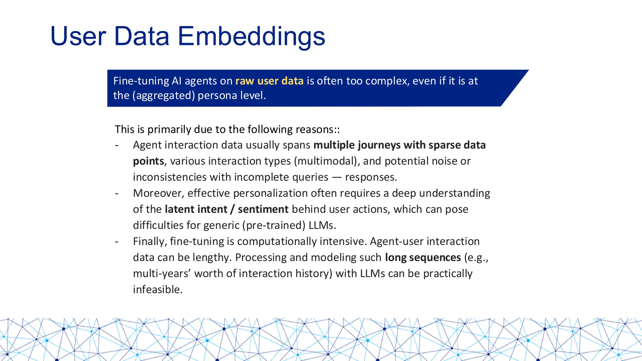 User Data Embeddings
Fine-tuning AI agents on raw user data is often too complex, even if it is at
the (aggregated) persona level.
This is primarily due to the following reasons::
- Agent interaction data usually spans multiple journeys with sparse data
points, various interaction types (multimodal), and potential noise or
inconsistencies with incomplete queries — responses.
- Moreover, effective personalization often requires a deep understanding
of the latent intent / sentiment behind user actions, which can pose
difficulties for generic (pre-trained) LLMs.
- Finally, fine-tuning is computationally intensive. Agent-user interaction
data can be lengthy. Processing and modeling such long sequences (e.g.,
multi-years’ worth of interaction history) with LLMs can be practically
infeasible.
 