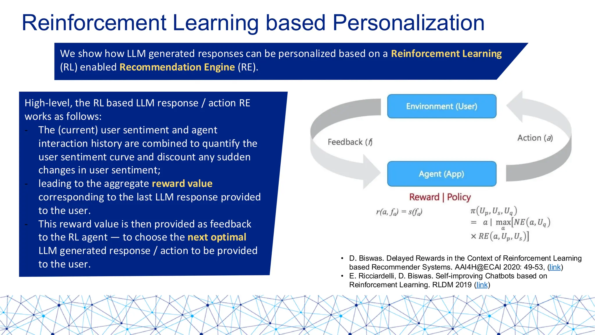 Reinforcement Learning based Personalization
We show how LLM generated responses can be personalized based on a Reinforcement Learning
(RL) enabled Recommendation Engine (RE).
High-level, the RL based LLM response / action RE
works as follows:
- The (current) user sentiment and agent
interaction history are combined to quantify the
user sentiment curve and discount any sudden
changes in user sentiment;
- leading to the aggregate reward value
corresponding to the last LLM response provided
to the user.
- This reward value is then provided as feedback
to the RL agent — to choose the next optimal
LLM generated response / action to be provided
to the user.
D. Biswas. Delayed Rewards in the Context of Reinforcement Learning based Recommender Systems. AAI4H@ECAI 2020: 49-53, (link)
E. Ricciardelli, D. Biswas. Self-improving Chatbots based on Reinforcement Learning. RLDM 2019 (link)
• D. Biswas. Delayed Rewards in the Context of Reinforcement Learning
based Recommender Systems. AAI4H@ECAI 2020: 49-53, (link)
• E. Ricciardelli, D. Biswas. Self-improving Chatbots based on
Reinforcement Learning. RLDM 2019 (link)
 