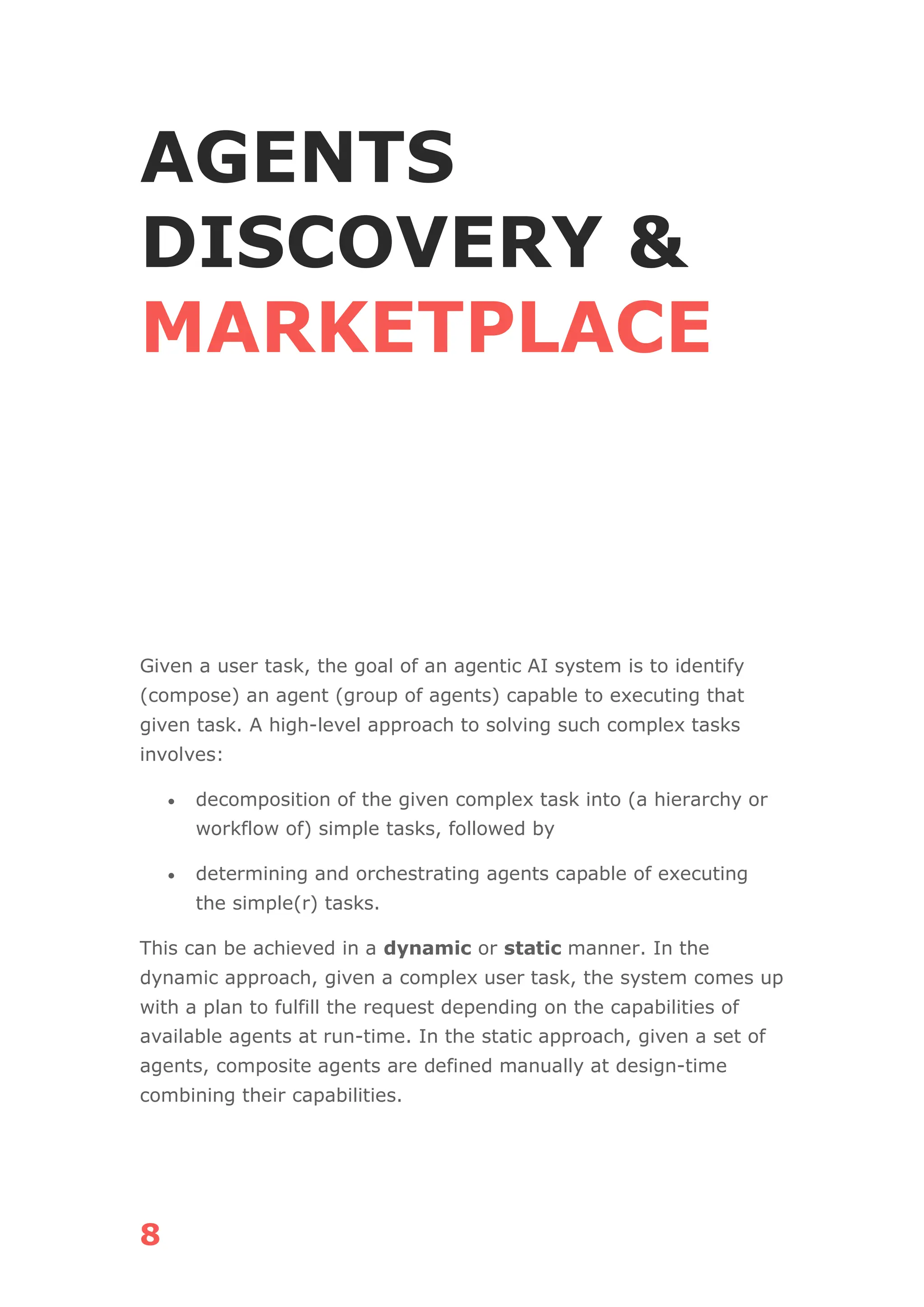 8
AGENTS
DISCOVERY &
MARKETPLACE
Given a user task, the goal of an agentic AI system is to identify
(compose) an agent (group of agents) capable to executing that
given task. A high-level approach to solving such complex tasks
involves:
• decomposition of the given complex task into (a hierarchy or
workflow of) simple tasks, followed by
• determining and orchestrating agents capable of executing
the simple(r) tasks.
This can be achieved in a dynamic or static manner. In the
dynamic approach, given a complex user task, the system comes up
with a plan to fulfill the request depending on the capabilities of
available agents at run-time. In the static approach, given a set of
agents, composite agents are defined manually at design-time
combining their capabilities.
 