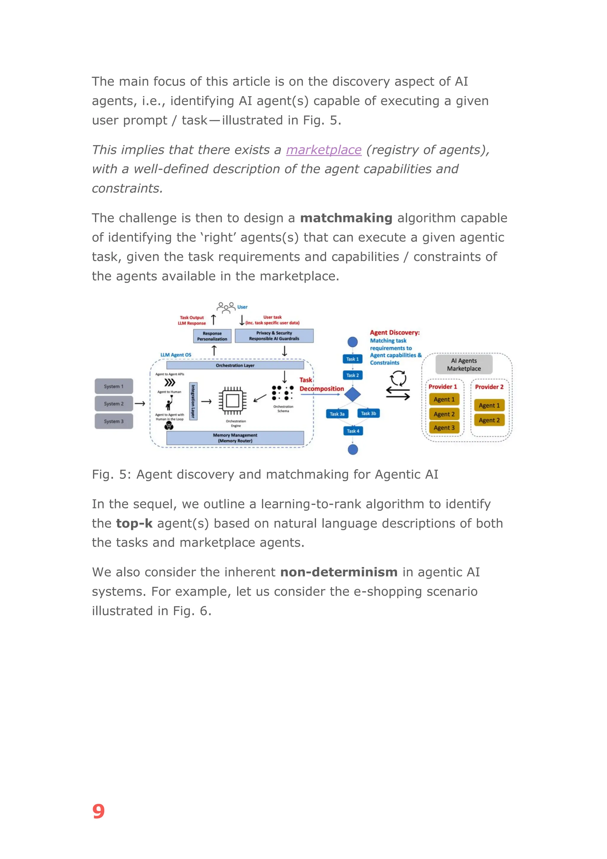 9
The main focus of this article is on the discovery aspect of AI
agents, i.e., identifying AI agent(s) capable of executing a given
user prompt / task—illustrated in Fig. 5.
This implies that there exists a marketplace (registry of agents),
with a well-defined description of the agent capabilities and
constraints.
The challenge is then to design a matchmaking algorithm capable
of identifying the ‘right’ agents(s) that can execute a given agentic
task, given the task requirements and capabilities / constraints of
the agents available in the marketplace.
Fig. 5: Agent discovery and matchmaking for Agentic AI
In the sequel, we outline a learning-to-rank algorithm to identify
the top-k agent(s) based on natural language descriptions of both
the tasks and marketplace agents.
We also consider the inherent non-determinism in agentic AI
systems. For example, let us consider the e-shopping scenario
illustrated in Fig. 6.
 