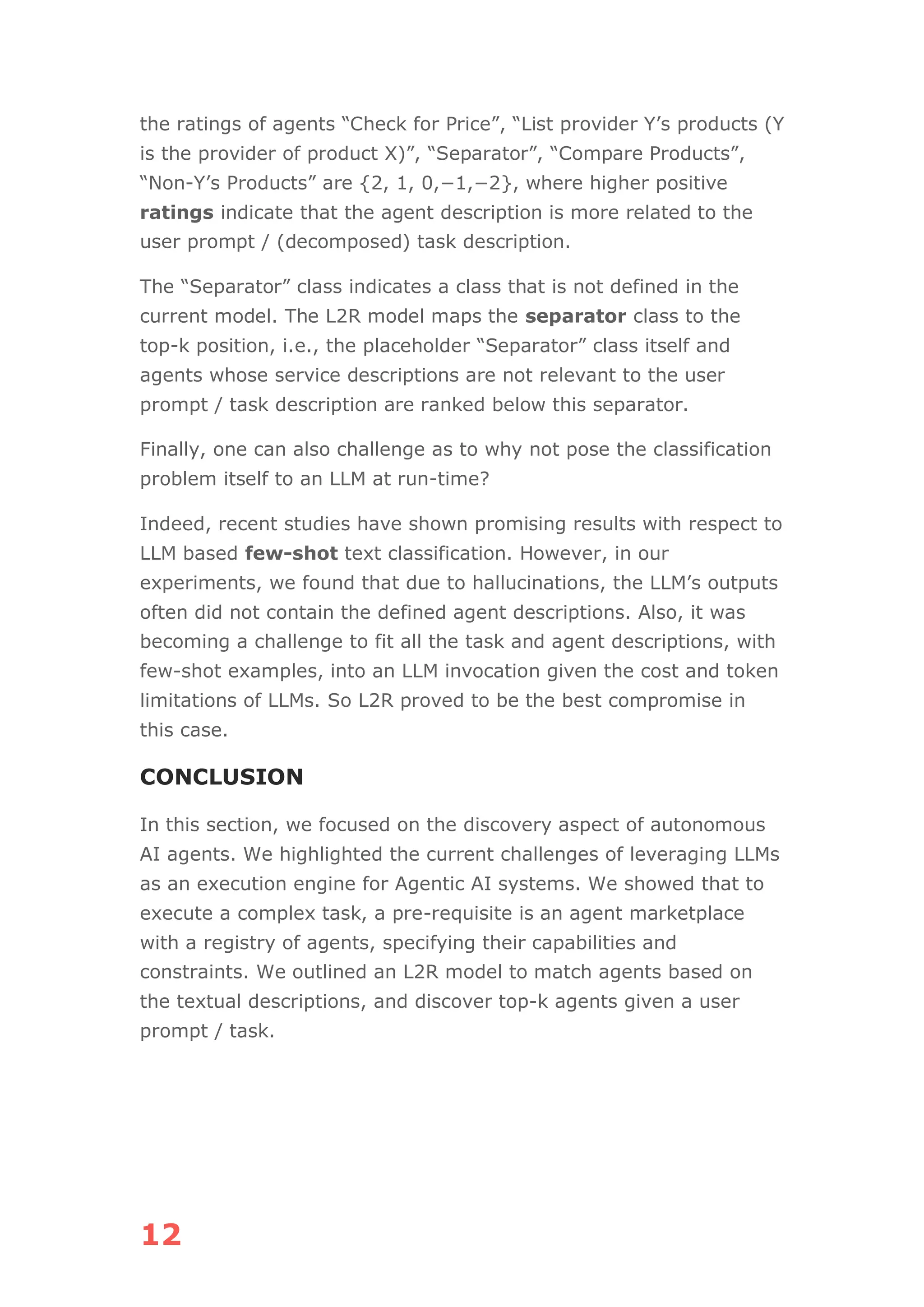 12
the ratings of agents “Check for Price”, “List provider Y’s products (Y
is the provider of product X)”, “Separator”, “Compare Products”,
“Non-Y’s Products” are {2, 1, 0,−1,−2}, where higher positive
ratings indicate that the agent description is more related to the
user prompt / (decomposed) task description.
The “Separator” class indicates a class that is not defined in the
current model. The L2R model maps the separator class to the
top-k position, i.e., the placeholder “Separator” class itself and
agents whose service descriptions are not relevant to the user
prompt / task description are ranked below this separator.
Finally, one can also challenge as to why not pose the classification
problem itself to an LLM at run-time?
Indeed, recent studies have shown promising results with respect to
LLM based few-shot text classification. However, in our
experiments, we found that due to hallucinations, the LLM’s outputs
often did not contain the defined agent descriptions. Also, it was
becoming a challenge to fit all the task and agent descriptions, with
few-shot examples, into an LLM invocation given the cost and token
limitations of LLMs. So L2R proved to be the best compromise in
this case.
CONCLUSION
In this section, we focused on the discovery aspect of autonomous
AI agents. We highlighted the current challenges of leveraging LLMs
as an execution engine for Agentic AI systems. We showed that to
execute a complex task, a pre-requisite is an agent marketplace
with a registry of agents, specifying their capabilities and
constraints. We outlined an L2R model to match agents based on
the textual descriptions, and discover top-k agents given a user
prompt / task.
 
