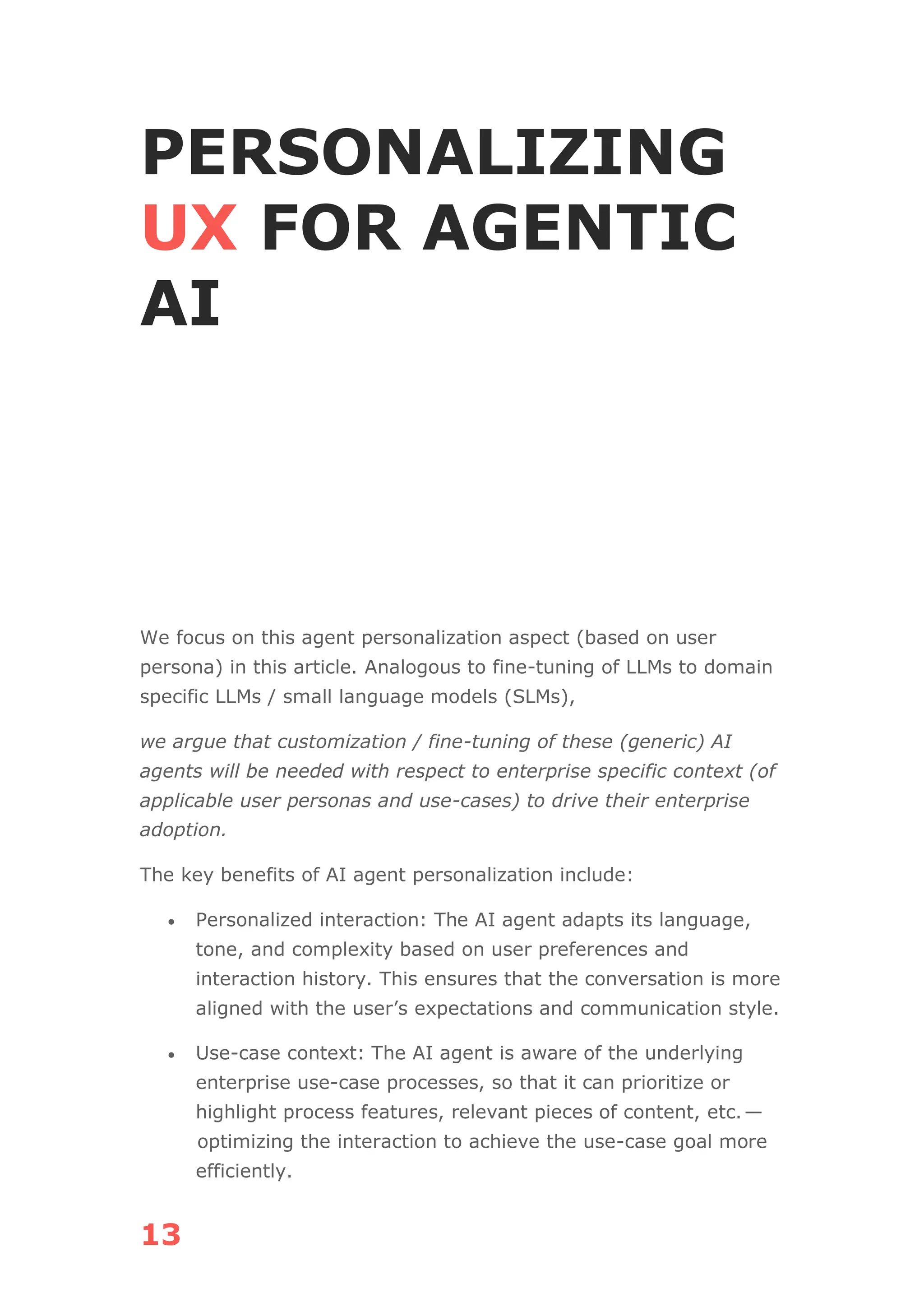 13
PERSONALIZING
UX FOR AGENTIC
AI
We focus on this agent personalization aspect (based on user
persona) in this article. Analogous to fine-tuning of LLMs to domain
specific LLMs / small language models (SLMs),
we argue that customization / fine-tuning of these (generic) AI
agents will be needed with respect to enterprise specific context (of
applicable user personas and use-cases) to drive their enterprise
adoption.
The key benefits of AI agent personalization include:
• Personalized interaction: The AI agent adapts its language,
tone, and complexity based on user preferences and
interaction history. This ensures that the conversation is more
aligned with the user’s expectations and communication style.
• Use-case context: The AI agent is aware of the underlying
enterprise use-case processes, so that it can prioritize or
highlight process features, relevant pieces of content, etc.—
optimizing the interaction to achieve the use-case goal more
efficiently.
 
