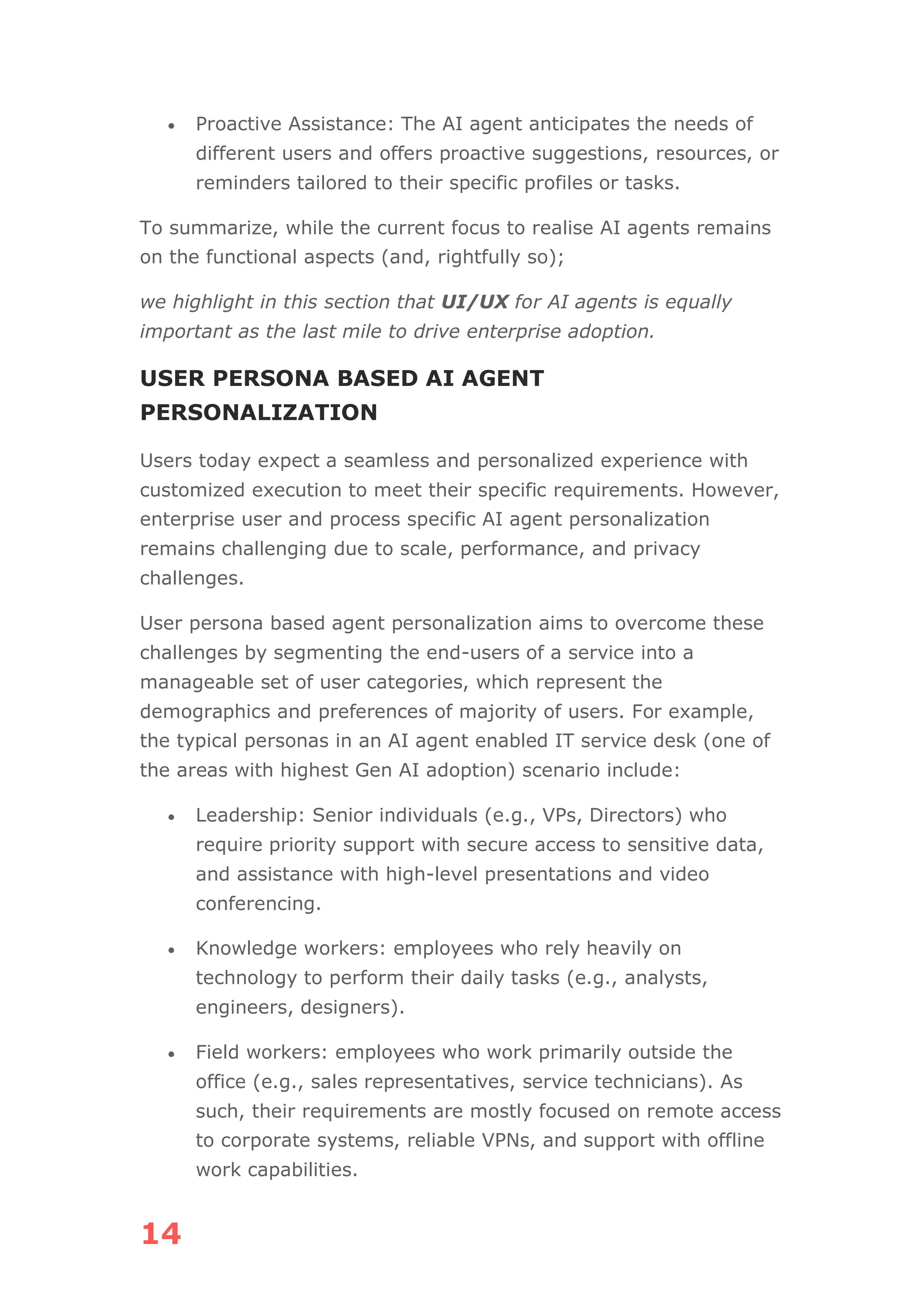 14
• Proactive Assistance: The AI agent anticipates the needs of
different users and offers proactive suggestions, resources, or
reminders tailored to their specific profiles or tasks.
To summarize, while the current focus to realise AI agents remains
on the functional aspects (and, rightfully so);
we highlight in this section that UI/UX for AI agents is equally
important as the last mile to drive enterprise adoption.
USER PERSONA BASED AI AGENT
PERSONALIZATION
Users today expect a seamless and personalized experience with
customized execution to meet their specific requirements. However,
enterprise user and process specific AI agent personalization
remains challenging due to scale, performance, and privacy
challenges.
User persona based agent personalization aims to overcome these
challenges by segmenting the end-users of a service into a
manageable set of user categories, which represent the
demographics and preferences of majority of users. For example,
the typical personas in an AI agent enabled IT service desk (one of
the areas with highest Gen AI adoption) scenario include:
• Leadership: Senior individuals (e.g., VPs, Directors) who
require priority support with secure access to sensitive data,
and assistance with high-level presentations and video
conferencing.
• Knowledge workers: employees who rely heavily on
technology to perform their daily tasks (e.g., analysts,
engineers, designers).
• Field workers: employees who work primarily outside the
office (e.g., sales representatives, service technicians). As
such, their requirements are mostly focused on remote access
to corporate systems, reliable VPNs, and support with offline
work capabilities.
 