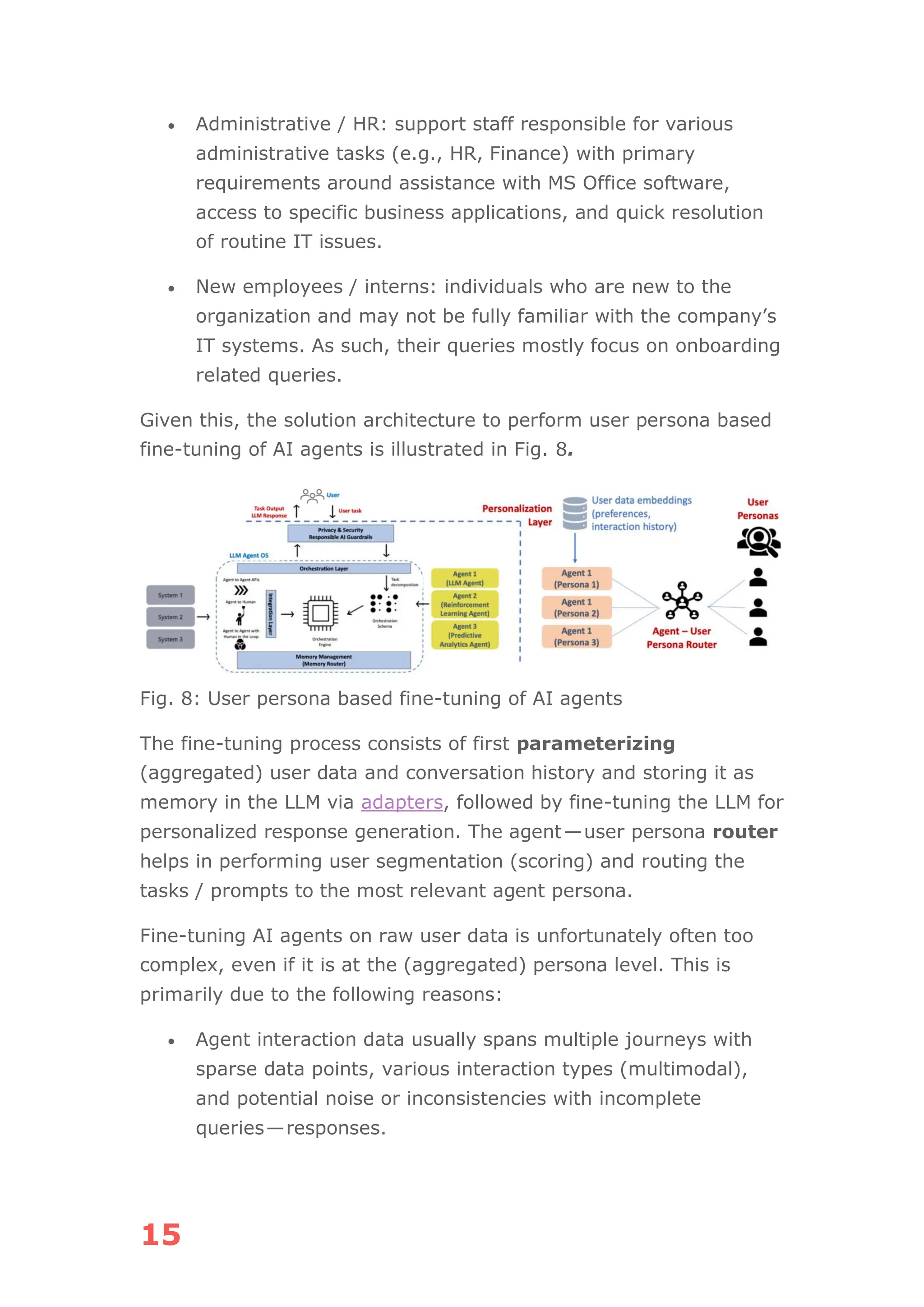 15
• Administrative / HR: support staff responsible for various
administrative tasks (e.g., HR, Finance) with primary
requirements around assistance with MS Office software,
access to specific business applications, and quick resolution
of routine IT issues.
• New employees / interns: individuals who are new to the
organization and may not be fully familiar with the company’s
IT systems. As such, their queries mostly focus on onboarding
related queries.
Given this, the solution architecture to perform user persona based
fine-tuning of AI agents is illustrated in Fig. 8.
Fig. 8: User persona based fine-tuning of AI agents
The fine-tuning process consists of first parameterizing
(aggregated) user data and conversation history and storing it as
memory in the LLM via adapters, followed by fine-tuning the LLM for
personalized response generation. The agent—user persona router
helps in performing user segmentation (scoring) and routing the
tasks / prompts to the most relevant agent persona.
Fine-tuning AI agents on raw user data is unfortunately often too
complex, even if it is at the (aggregated) persona level. This is
primarily due to the following reasons:
• Agent interaction data usually spans multiple journeys with
sparse data points, various interaction types (multimodal),
and potential noise or inconsistencies with incomplete
queries—responses.
 