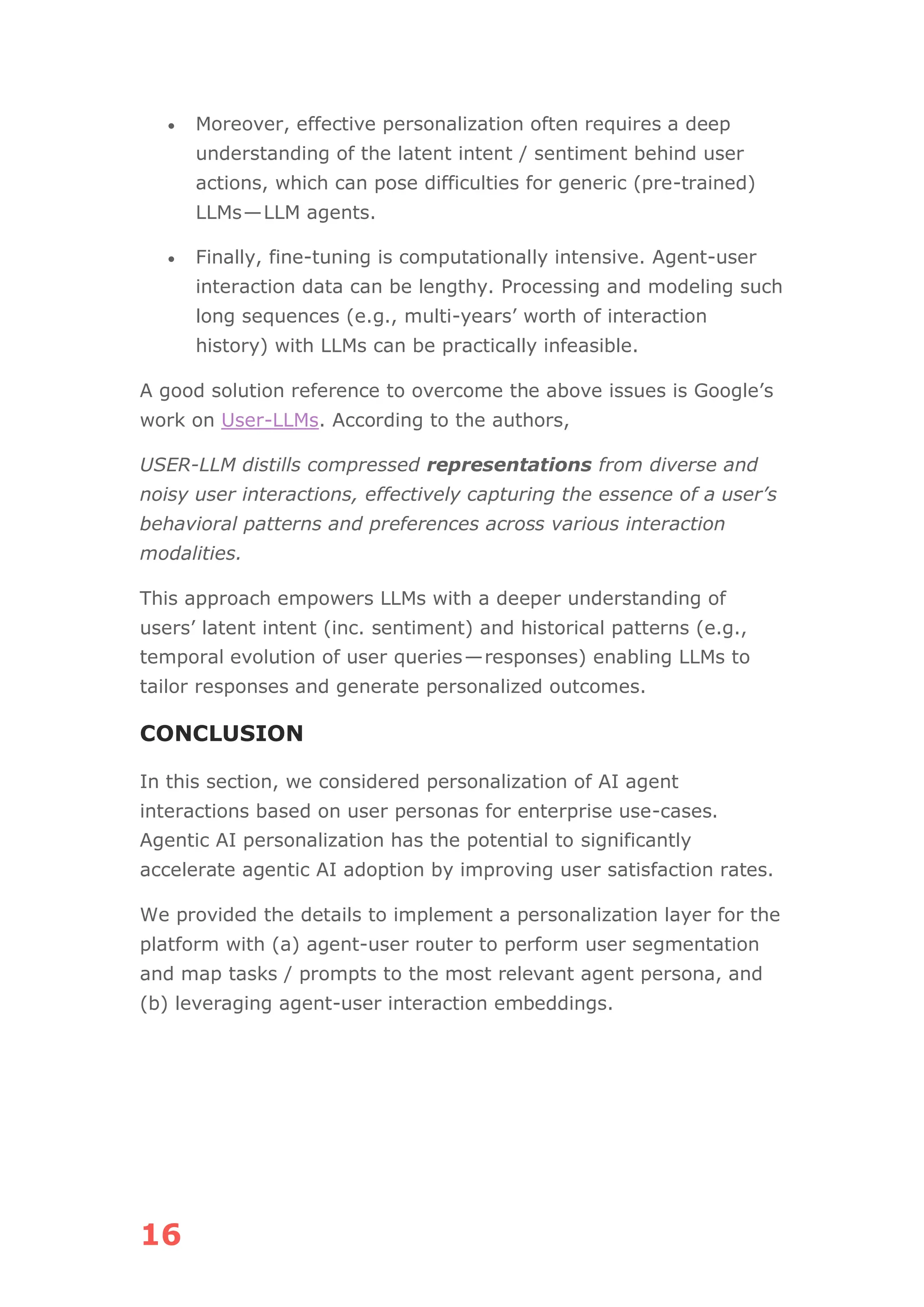 16
• Moreover, effective personalization often requires a deep
understanding of the latent intent / sentiment behind user
actions, which can pose difficulties for generic (pre-trained)
LLMs—LLM agents.
• Finally, fine-tuning is computationally intensive. Agent-user
interaction data can be lengthy. Processing and modeling such
long sequences (e.g., multi-years’ worth of interaction
history) with LLMs can be practically infeasible.
A good solution reference to overcome the above issues is Google’s
work on User-LLMs. According to the authors,
USER-LLM distills compressed representations from diverse and
noisy user interactions, effectively capturing the essence of a user’s
behavioral patterns and preferences across various interaction
modalities.
This approach empowers LLMs with a deeper understanding of
users’ latent intent (inc. sentiment) and historical patterns (e.g.,
temporal evolution of user queries—responses) enabling LLMs to
tailor responses and generate personalized outcomes.
CONCLUSION
In this section, we considered personalization of AI agent
interactions based on user personas for enterprise use-cases.
Agentic AI personalization has the potential to significantly
accelerate agentic AI adoption by improving user satisfaction rates.
We provided the details to implement a personalization layer for the
platform with (a) agent-user router to perform user segmentation
and map tasks / prompts to the most relevant agent persona, and
(b) leveraging agent-user interaction embeddings.
 