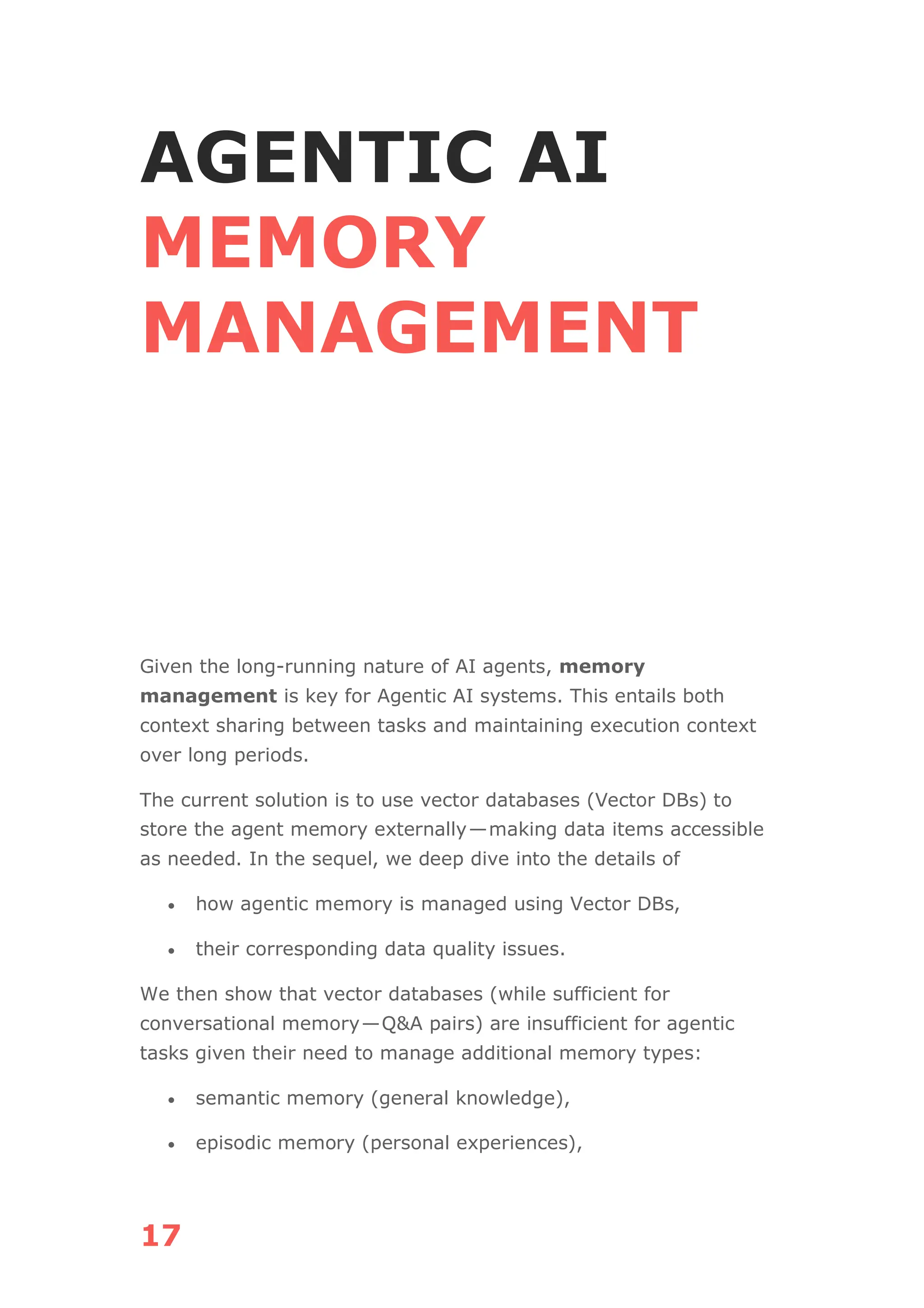 17
AGENTIC AI
MEMORY
MANAGEMENT
Given the long-running nature of AI agents, memory
management is key for Agentic AI systems. This entails both
context sharing between tasks and maintaining execution context
over long periods.
The current solution is to use vector databases (Vector DBs) to
store the agent memory externally—making data items accessible
as needed. In the sequel, we deep dive into the details of
• how agentic memory is managed using Vector DBs,
• their corresponding data quality issues.
We then show that vector databases (while sufficient for
conversational memory—Q&A pairs) are insufficient for agentic
tasks given their need to manage additional memory types:
• semantic memory (general knowledge),
• episodic memory (personal experiences),
 