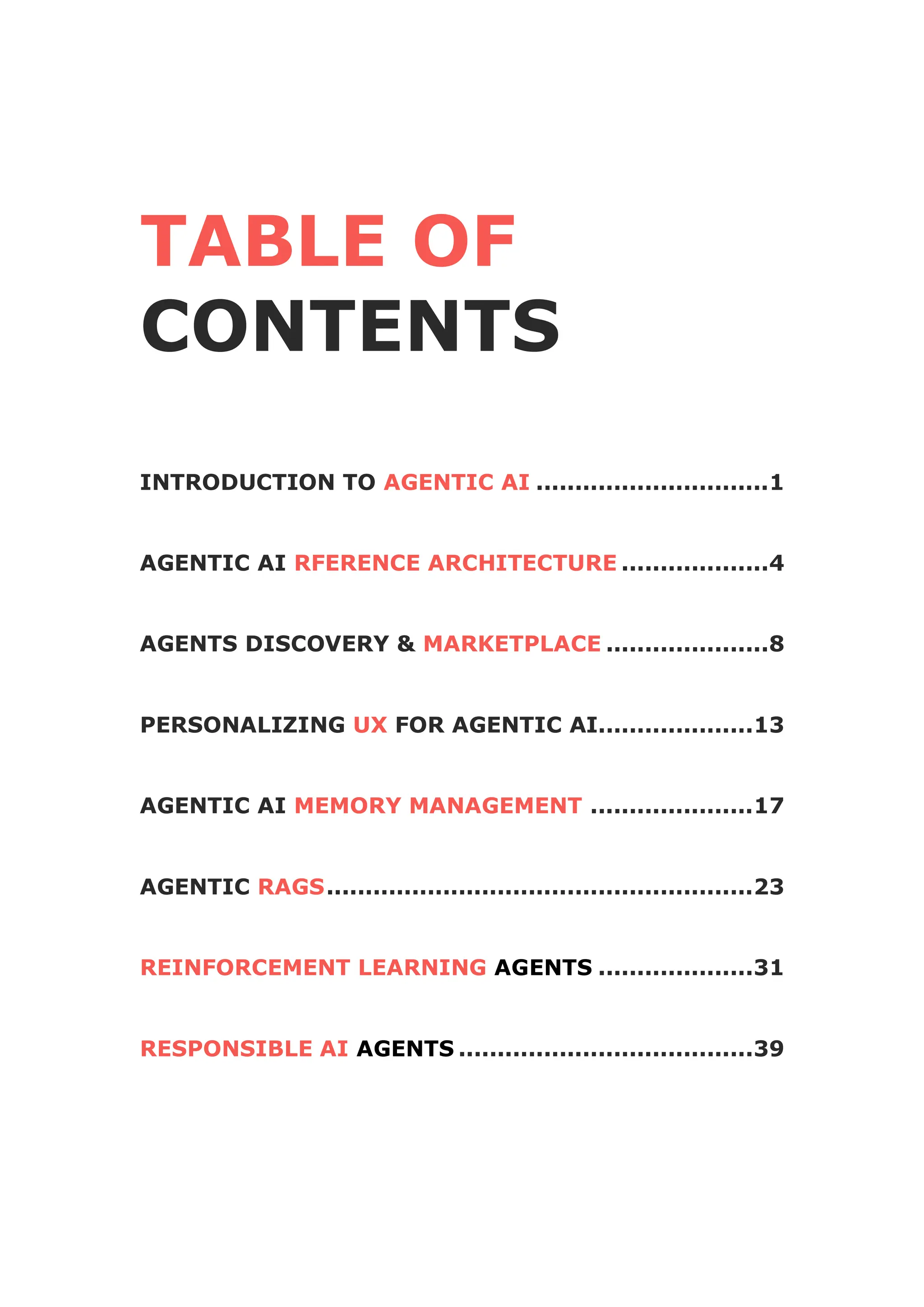 TABLE OF
CONTENTS
INTRODUCTION TO AGENTIC AI ..............................1
AGENTIC AI RFERENCE ARCHITECTURE ...................4
AGENTS DISCOVERY & MARKETPLACE .....................8
PERSONALIZING UX FOR AGENTIC AI....................13
AGENTIC AI MEMORY MANAGEMENT .....................17
AGENTIC RAGS.......................................................23
REINFORCEMENT LEARNING AGENTS ....................31
RESPONSIBLE AI AGENTS ......................................39
 