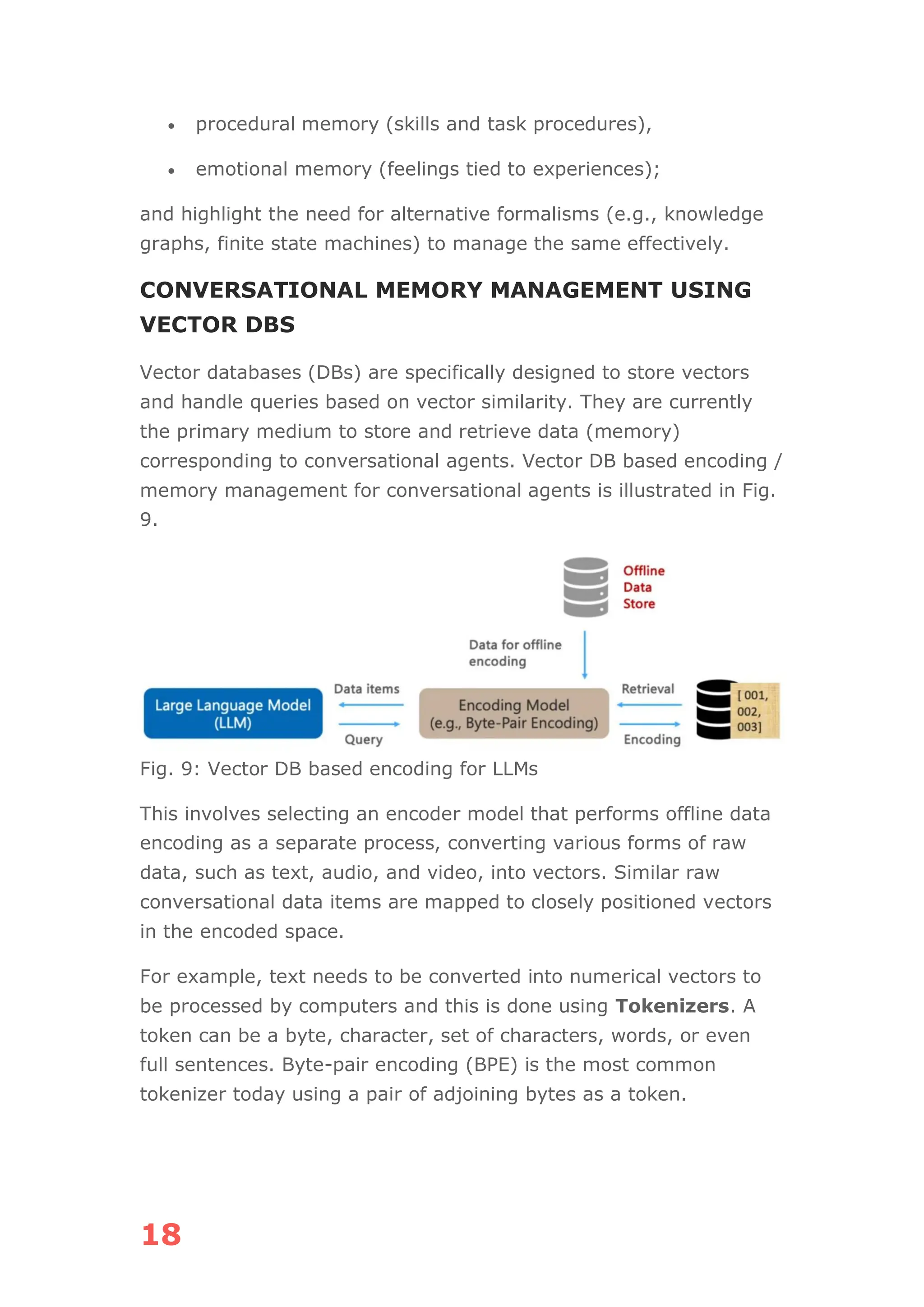 18
• procedural memory (skills and task procedures),
• emotional memory (feelings tied to experiences);
and highlight the need for alternative formalisms (e.g., knowledge
graphs, finite state machines) to manage the same effectively.
CONVERSATIONAL MEMORY MANAGEMENT USING
VECTOR DBS
Vector databases (DBs) are specifically designed to store vectors
and handle queries based on vector similarity. They are currently
the primary medium to store and retrieve data (memory)
corresponding to conversational agents. Vector DB based encoding /
memory management for conversational agents is illustrated in Fig.
9.
Fig. 9: Vector DB based encoding for LLMs
This involves selecting an encoder model that performs offline data
encoding as a separate process, converting various forms of raw
data, such as text, audio, and video, into vectors. Similar raw
conversational data items are mapped to closely positioned vectors
in the encoded space.
For example, text needs to be converted into numerical vectors to
be processed by computers and this is done using Tokenizers. A
token can be a byte, character, set of characters, words, or even
full sentences. Byte-pair encoding (BPE) is the most common
tokenizer today using a pair of adjoining bytes as a token.
 