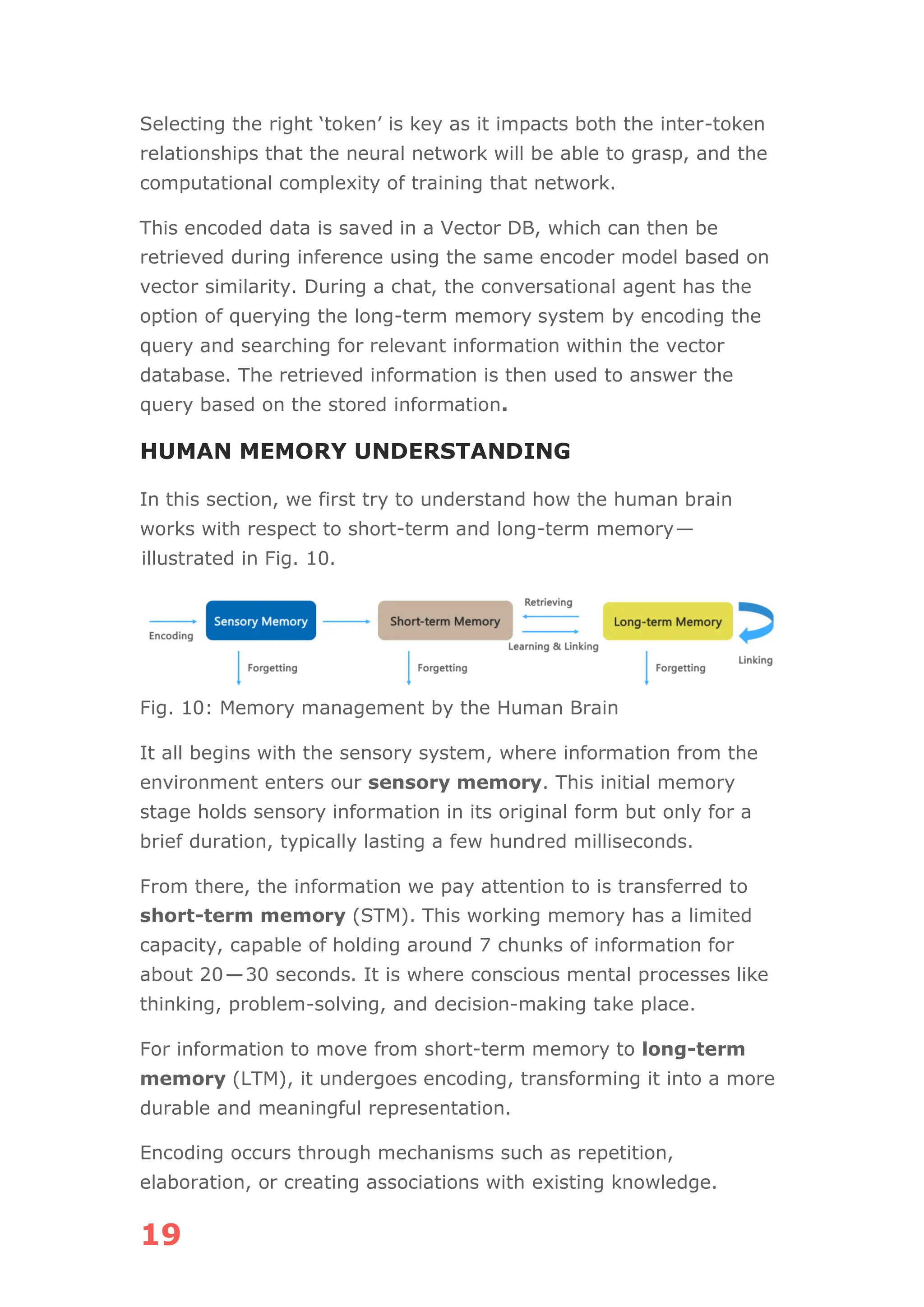 19
Selecting the right ‘token’ is key as it impacts both the inter-token
relationships that the neural network will be able to grasp, and the
computational complexity of training that network.
This encoded data is saved in a Vector DB, which can then be
retrieved during inference using the same encoder model based on
vector similarity. During a chat, the conversational agent has the
option of querying the long-term memory system by encoding the
query and searching for relevant information within the vector
database. The retrieved information is then used to answer the
query based on the stored information.
HUMAN MEMORY UNDERSTANDING
In this section, we first try to understand how the human brain
works with respect to short-term and long-term memory—
illustrated in Fig. 10.
Fig. 10: Memory management by the Human Brain
It all begins with the sensory system, where information from the
environment enters our sensory memory. This initial memory
stage holds sensory information in its original form but only for a
brief duration, typically lasting a few hundred milliseconds.
From there, the information we pay attention to is transferred to
short-term memory (STM). This working memory has a limited
capacity, capable of holding around 7 chunks of information for
about 20—30 seconds. It is where conscious mental processes like
thinking, problem-solving, and decision-making take place.
For information to move from short-term memory to long-term
memory (LTM), it undergoes encoding, transforming it into a more
durable and meaningful representation.
Encoding occurs through mechanisms such as repetition,
elaboration, or creating associations with existing knowledge.
 