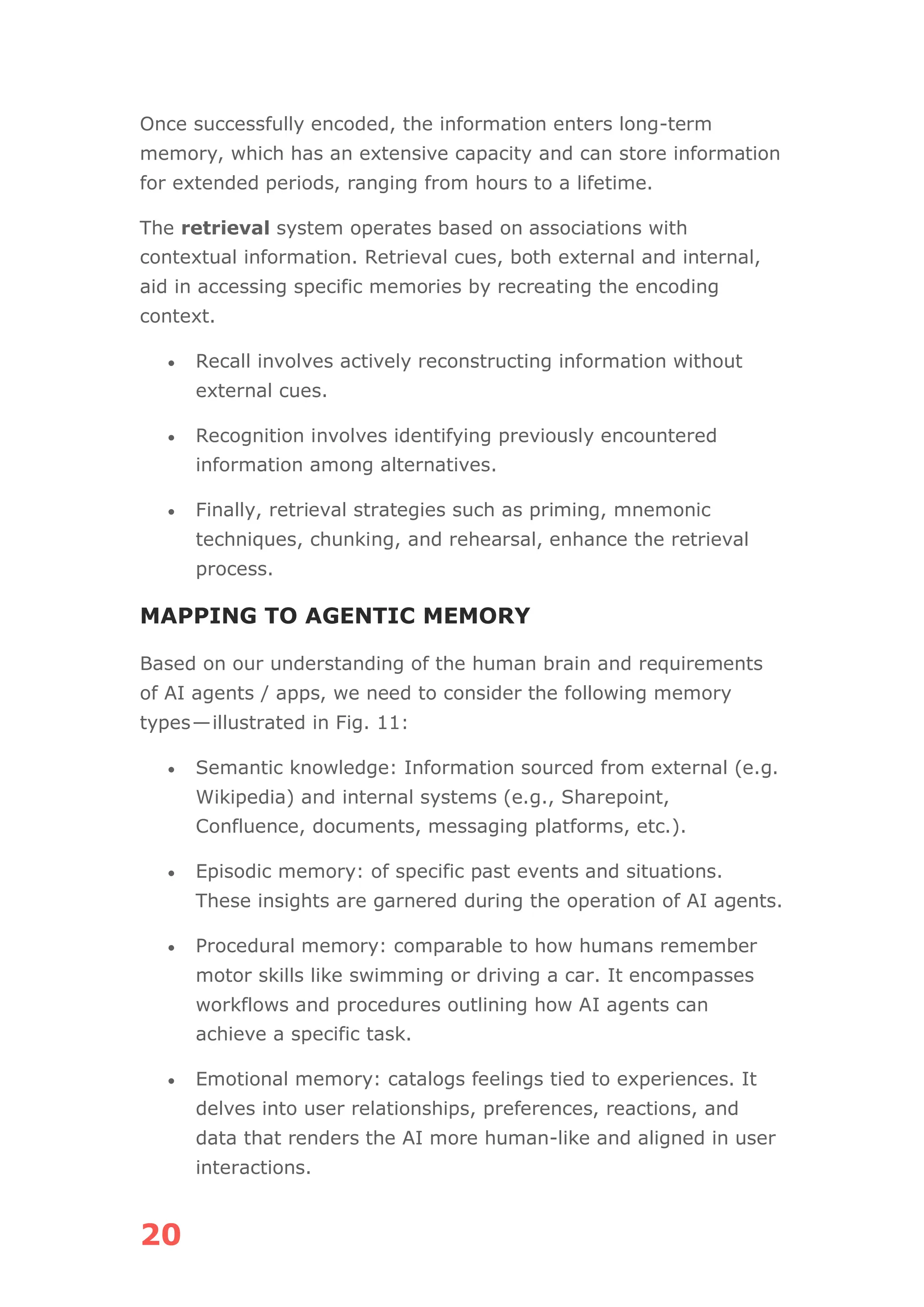 20
Once successfully encoded, the information enters long-term
memory, which has an extensive capacity and can store information
for extended periods, ranging from hours to a lifetime.
The retrieval system operates based on associations with
contextual information. Retrieval cues, both external and internal,
aid in accessing specific memories by recreating the encoding
context.
• Recall involves actively reconstructing information without
external cues.
• Recognition involves identifying previously encountered
information among alternatives.
• Finally, retrieval strategies such as priming, mnemonic
techniques, chunking, and rehearsal, enhance the retrieval
process.
MAPPING TO AGENTIC MEMORY
Based on our understanding of the human brain and requirements
of AI agents / apps, we need to consider the following memory
types—illustrated in Fig. 11:
• Semantic knowledge: Information sourced from external (e.g.
Wikipedia) and internal systems (e.g., Sharepoint,
Confluence, documents, messaging platforms, etc.).
• Episodic memory: of specific past events and situations.
These insights are garnered during the operation of AI agents.
• Procedural memory: comparable to how humans remember
motor skills like swimming or driving a car. It encompasses
workflows and procedures outlining how AI agents can
achieve a specific task.
• Emotional memory: catalogs feelings tied to experiences. It
delves into user relationships, preferences, reactions, and
data that renders the AI more human-like and aligned in user
interactions.
 