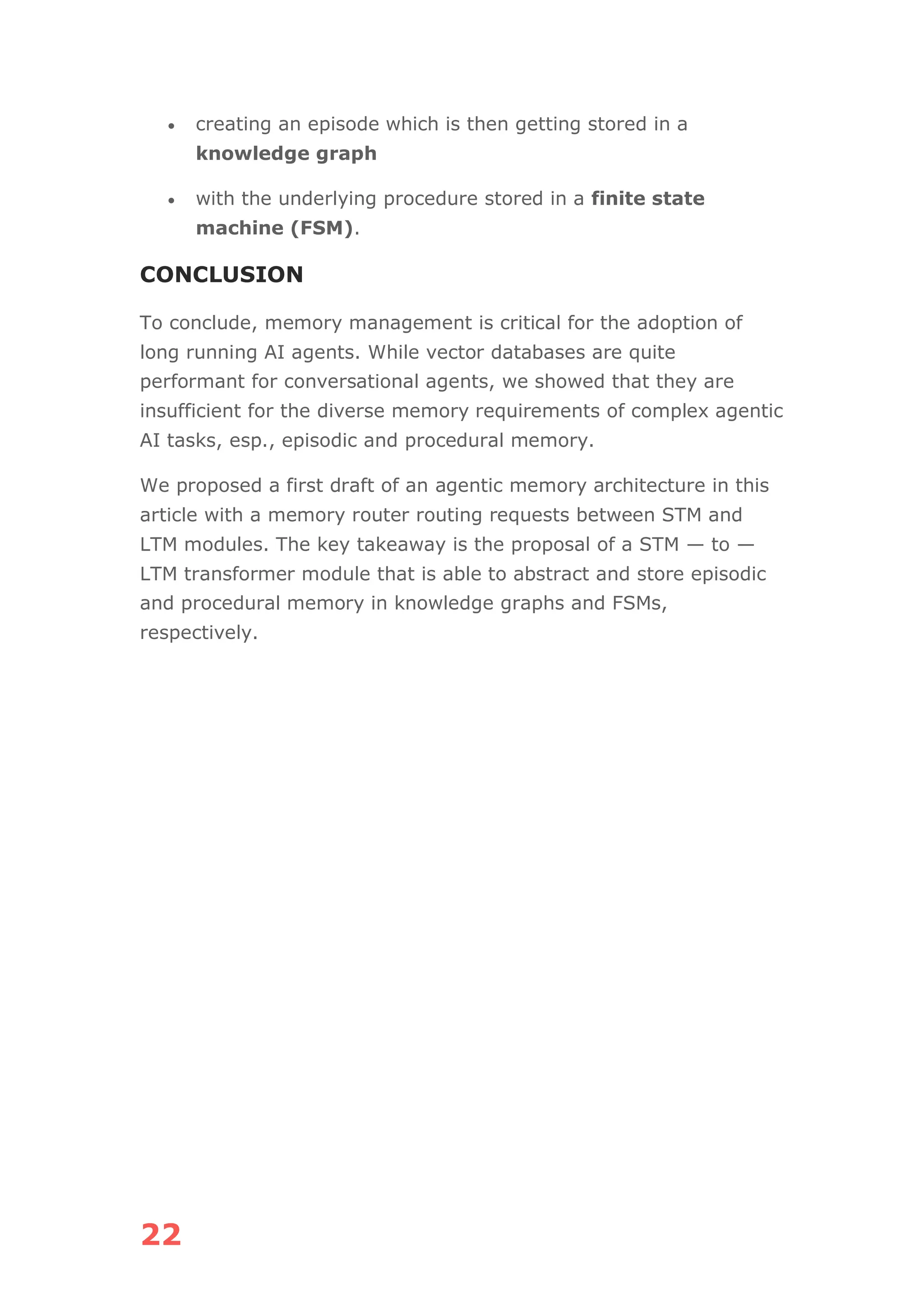 22
• creating an episode which is then getting stored in a
knowledge graph
• with the underlying procedure stored in a finite state
machine (FSM).
CONCLUSION
To conclude, memory management is critical for the adoption of
long running AI agents. While vector databases are quite
performant for conversational agents, we showed that they are
insufficient for the diverse memory requirements of complex agentic
AI tasks, esp., episodic and procedural memory.
We proposed a first draft of an agentic memory architecture in this
article with a memory router routing requests between STM and
LTM modules. The key takeaway is the proposal of a STM — to —
LTM transformer module that is able to abstract and store episodic
and procedural memory in knowledge graphs and FSMs,
respectively.
 