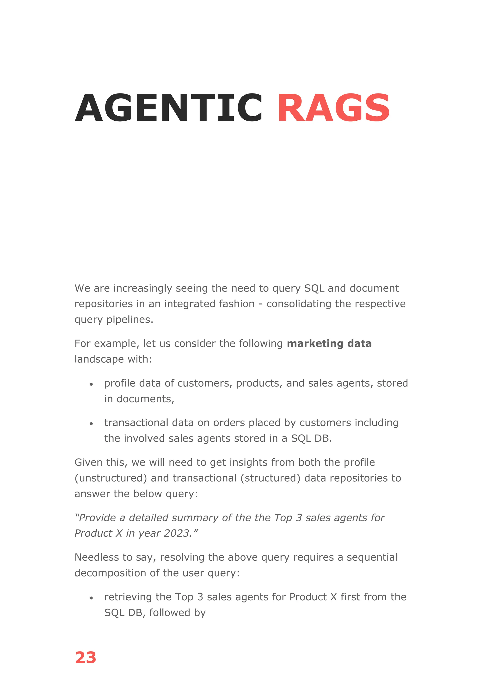 23
AGENTIC RAGS
We are increasingly seeing the need to query SQL and document
repositories in an integrated fashion - consolidating the respective
query pipelines.
For example, let us consider the following marketing data
landscape with:
• profile data of customers, products, and sales agents, stored
in documents,
• transactional data on orders placed by customers including
the involved sales agents stored in a SQL DB.
Given this, we will need to get insights from both the profile
(unstructured) and transactional (structured) data repositories to
answer the below query:
“Provide a detailed summary of the the Top 3 sales agents for
Product X in year 2023.”
Needless to say, resolving the above query requires a sequential
decomposition of the user query:
• retrieving the Top 3 sales agents for Product X first from the
SQL DB, followed by
 