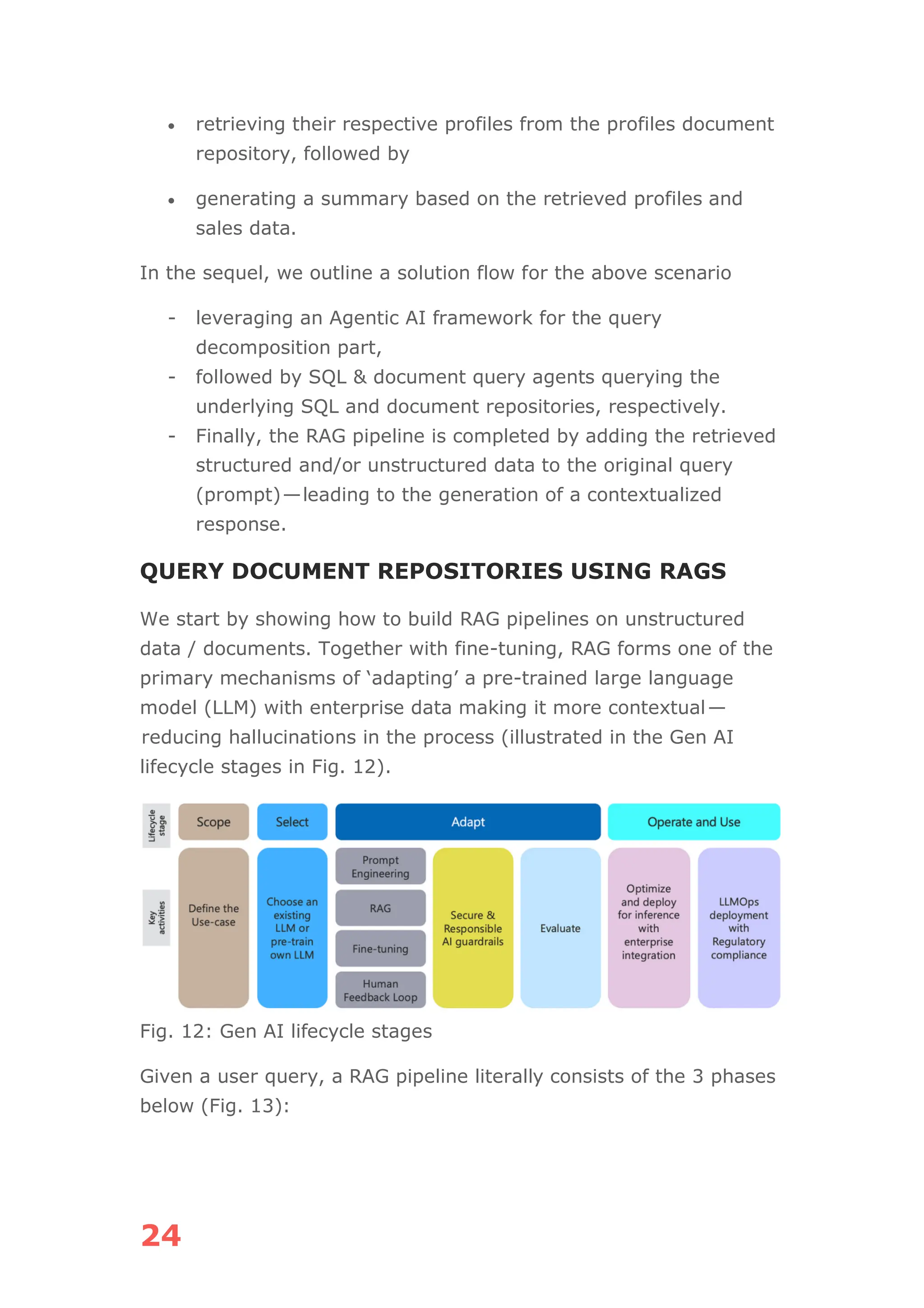 24
• retrieving their respective profiles from the profiles document
repository, followed by
• generating a summary based on the retrieved profiles and
sales data.
In the sequel, we outline a solution flow for the above scenario
- leveraging an Agentic AI framework for the query
decomposition part,
- followed by SQL & document query agents querying the
underlying SQL and document repositories, respectively.
- Finally, the RAG pipeline is completed by adding the retrieved
structured and/or unstructured data to the original query
(prompt)—leading to the generation of a contextualized
response.
QUERY DOCUMENT REPOSITORIES USING RAGS
We start by showing how to build RAG pipelines on unstructured
data / documents. Together with fine-tuning, RAG forms one of the
primary mechanisms of ‘adapting’ a pre-trained large language
model (LLM) with enterprise data making it more contextual—
reducing hallucinations in the process (illustrated in the Gen AI
lifecycle stages in Fig. 12).
Fig. 12: Gen AI lifecycle stages
Given a user query, a RAG pipeline literally consists of the 3 phases
below (Fig. 13):
 
