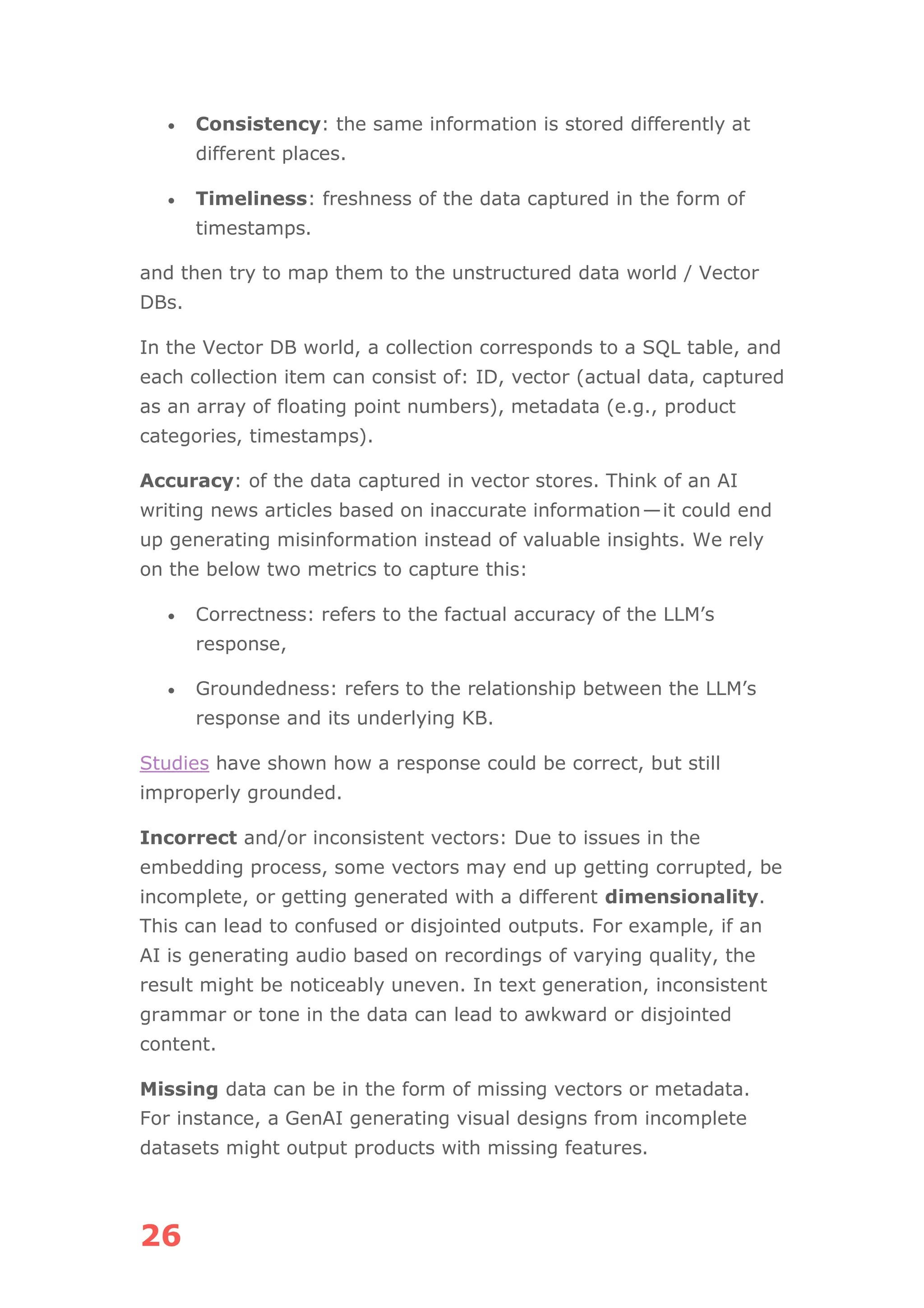 26
• Consistency: the same information is stored differently at
different places.
• Timeliness: freshness of the data captured in the form of
timestamps.
and then try to map them to the unstructured data world / Vector
DBs.
In the Vector DB world, a collection corresponds to a SQL table, and
each collection item can consist of: ID, vector (actual data, captured
as an array of floating point numbers), metadata (e.g., product
categories, timestamps).
Accuracy: of the data captured in vector stores. Think of an AI
writing news articles based on inaccurate information—it could end
up generating misinformation instead of valuable insights. We rely
on the below two metrics to capture this:
• Correctness: refers to the factual accuracy of the LLM’s
response,
• Groundedness: refers to the relationship between the LLM’s
response and its underlying KB.
Studies have shown how a response could be correct, but still
improperly grounded.
Incorrect and/or inconsistent vectors: Due to issues in the
embedding process, some vectors may end up getting corrupted, be
incomplete, or getting generated with a different dimensionality.
This can lead to confused or disjointed outputs. For example, if an
AI is generating audio based on recordings of varying quality, the
result might be noticeably uneven. In text generation, inconsistent
grammar or tone in the data can lead to awkward or disjointed
content.
Missing data can be in the form of missing vectors or metadata.
For instance, a GenAI generating visual designs from incomplete
datasets might output products with missing features.
 