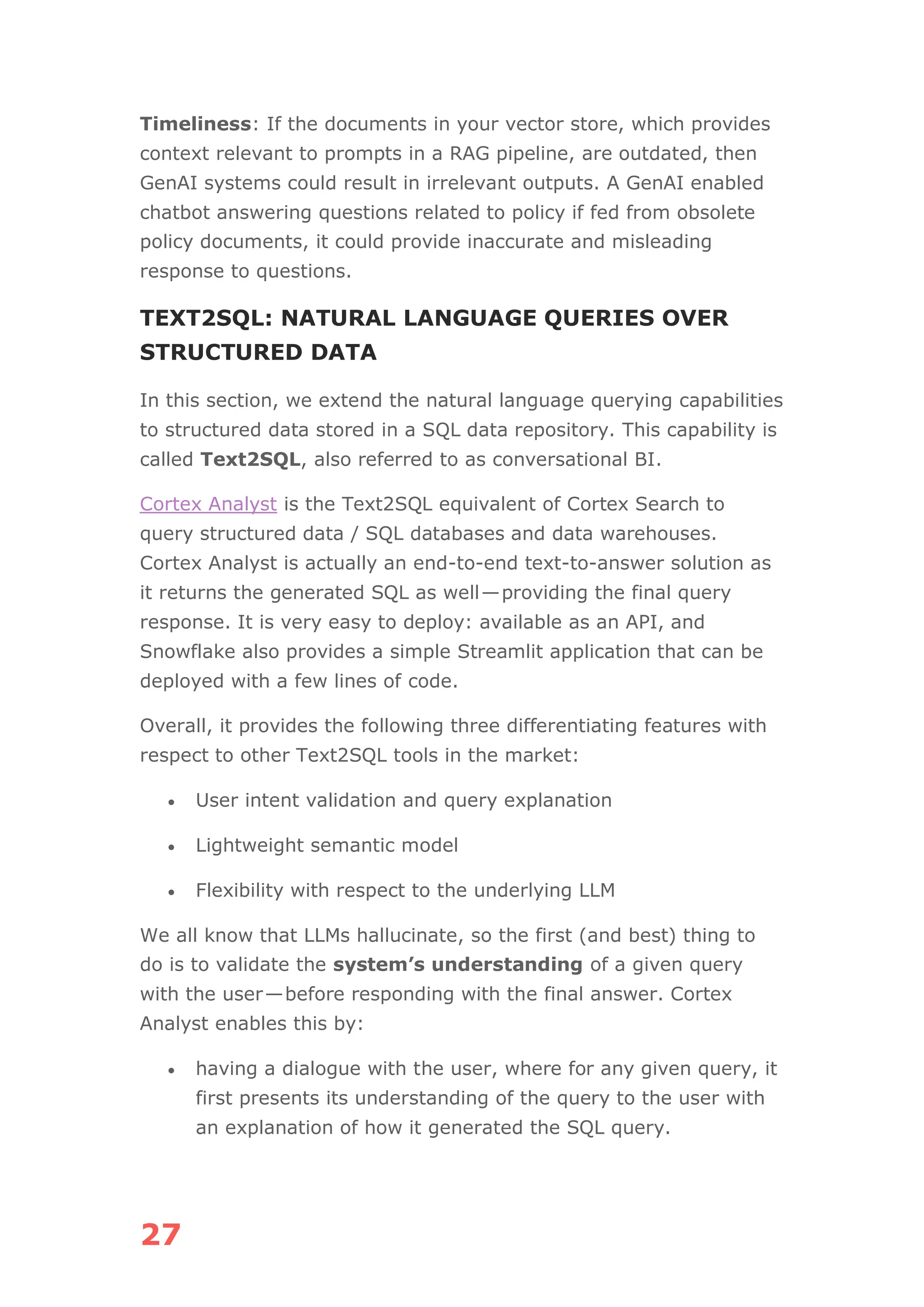 27
Timeliness: If the documents in your vector store, which provides
context relevant to prompts in a RAG pipeline, are outdated, then
GenAI systems could result in irrelevant outputs. A GenAI enabled
chatbot answering questions related to policy if fed from obsolete
policy documents, it could provide inaccurate and misleading
response to questions.
TEXT2SQL: NATURAL LANGUAGE QUERIES OVER
STRUCTURED DATA
In this section, we extend the natural language querying capabilities
to structured data stored in a SQL data repository. This capability is
called Text2SQL, also referred to as conversational BI.
Cortex Analyst is the Text2SQL equivalent of Cortex Search to
query structured data / SQL databases and data warehouses.
Cortex Analyst is actually an end-to-end text-to-answer solution as
it returns the generated SQL as well—providing the final query
response. It is very easy to deploy: available as an API, and
Snowflake also provides a simple Streamlit application that can be
deployed with a few lines of code.
Overall, it provides the following three differentiating features with
respect to other Text2SQL tools in the market:
• User intent validation and query explanation
• Lightweight semantic model
• Flexibility with respect to the underlying LLM
We all know that LLMs hallucinate, so the first (and best) thing to
do is to validate the system’s understanding of a given query
with the user—before responding with the final answer. Cortex
Analyst enables this by:
• having a dialogue with the user, where for any given query, it
first presents its understanding of the query to the user with
an explanation of how it generated the SQL query.
 