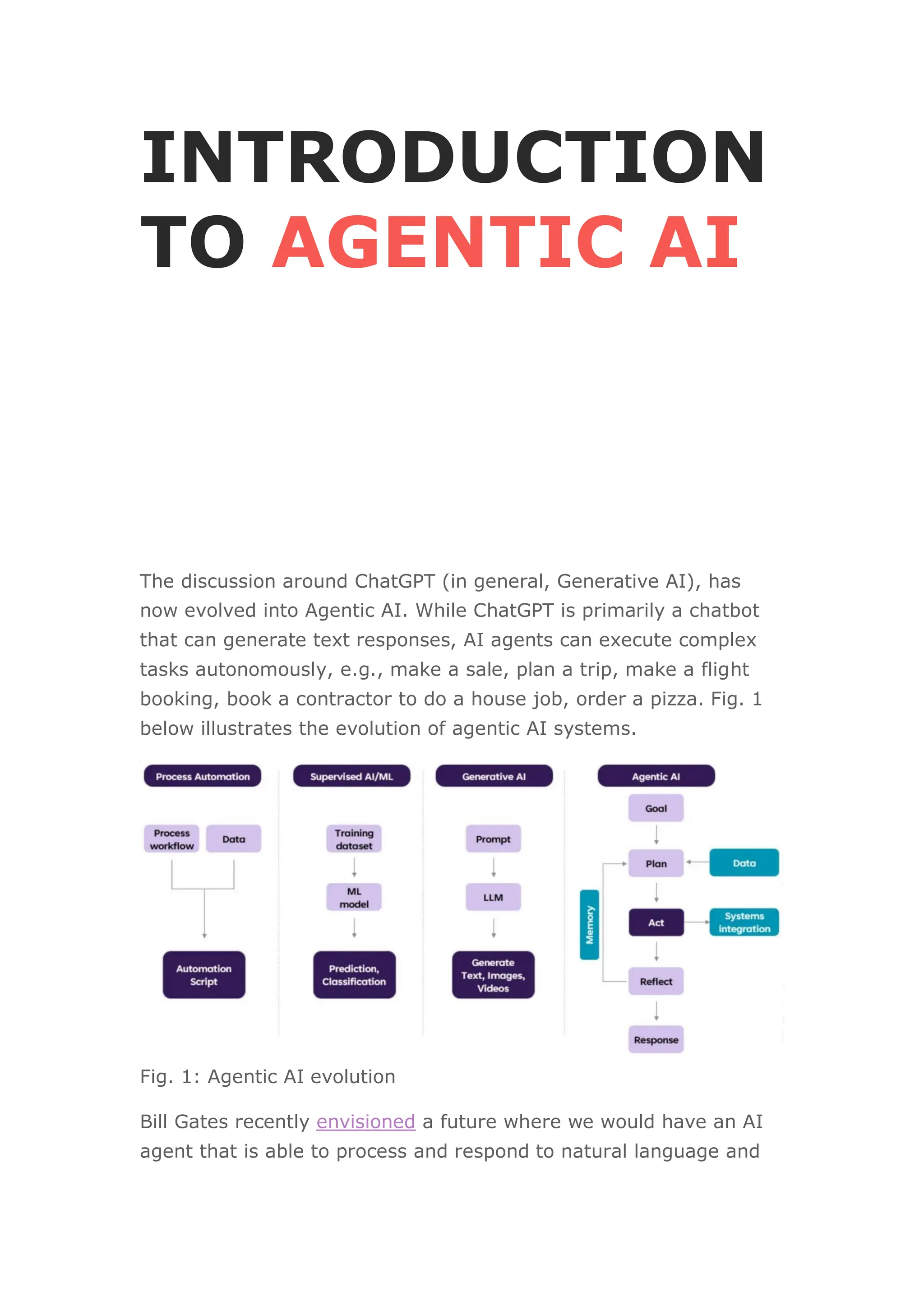 INTRODUCTION
TO AGENTIC AI
The discussion around ChatGPT (in general, Generative AI), has
now evolved into Agentic AI. While ChatGPT is primarily a chatbot
that can generate text responses, AI agents can execute complex
tasks autonomously, e.g., make a sale, plan a trip, make a flight
booking, book a contractor to do a house job, order a pizza. Fig. 1
below illustrates the evolution of agentic AI systems.
Fig. 1: Agentic AI evolution
Bill Gates recently envisioned a future where we would have an AI
agent that is able to process and respond to natural language and
 