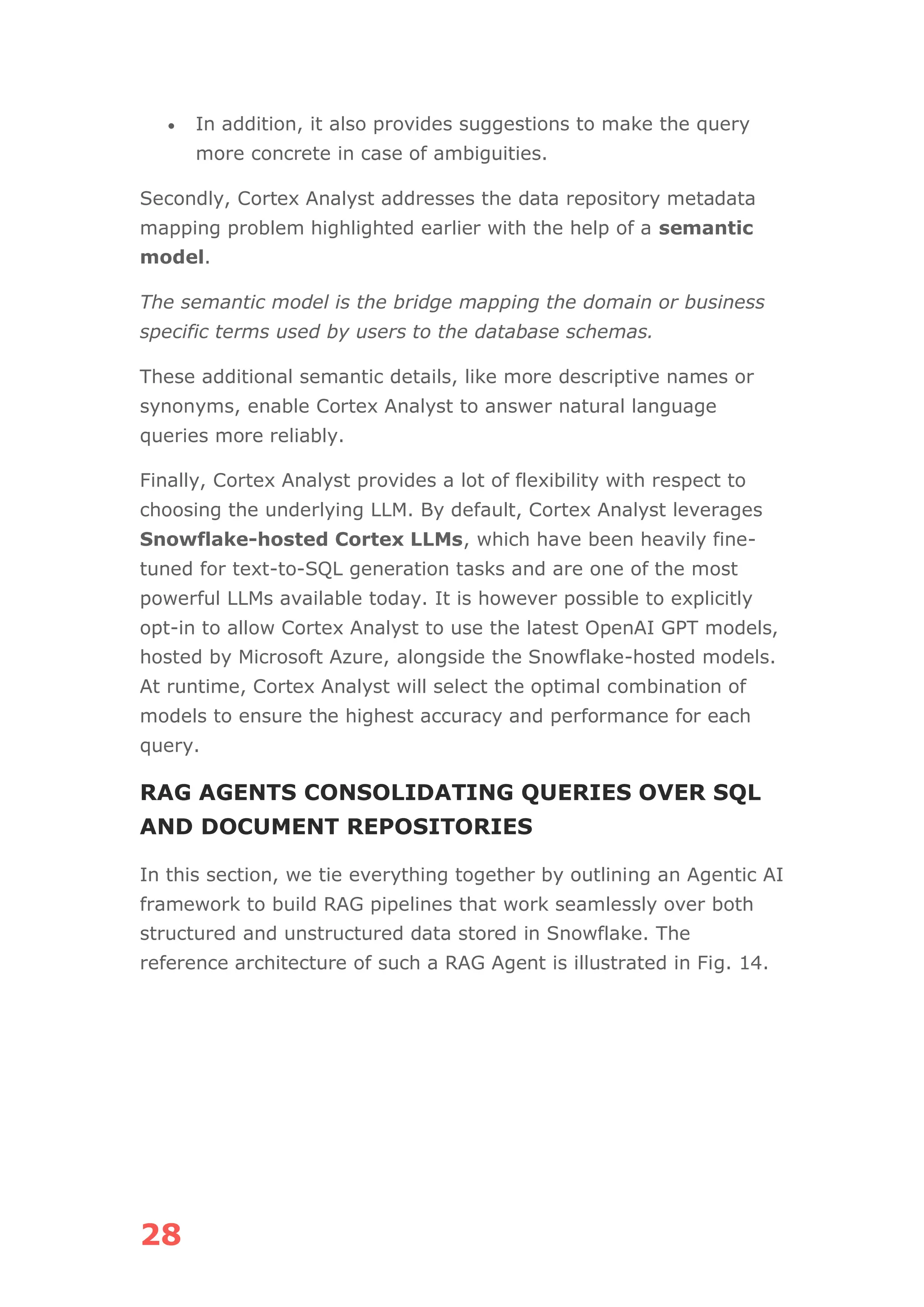 28
• In addition, it also provides suggestions to make the query
more concrete in case of ambiguities.
Secondly, Cortex Analyst addresses the data repository metadata
mapping problem highlighted earlier with the help of a semantic
model.
The semantic model is the bridge mapping the domain or business
specific terms used by users to the database schemas.
These additional semantic details, like more descriptive names or
synonyms, enable Cortex Analyst to answer natural language
queries more reliably.
Finally, Cortex Analyst provides a lot of flexibility with respect to
choosing the underlying LLM. By default, Cortex Analyst leverages
Snowflake-hosted Cortex LLMs, which have been heavily fine-
tuned for text-to-SQL generation tasks and are one of the most
powerful LLMs available today. It is however possible to explicitly
opt-in to allow Cortex Analyst to use the latest OpenAI GPT models,
hosted by Microsoft Azure, alongside the Snowflake-hosted models.
At runtime, Cortex Analyst will select the optimal combination of
models to ensure the highest accuracy and performance for each
query.
RAG AGENTS CONSOLIDATING QUERIES OVER SQL
AND DOCUMENT REPOSITORIES
In this section, we tie everything together by outlining an Agentic AI
framework to build RAG pipelines that work seamlessly over both
structured and unstructured data stored in Snowflake. The
reference architecture of such a RAG Agent is illustrated in Fig. 14.
 