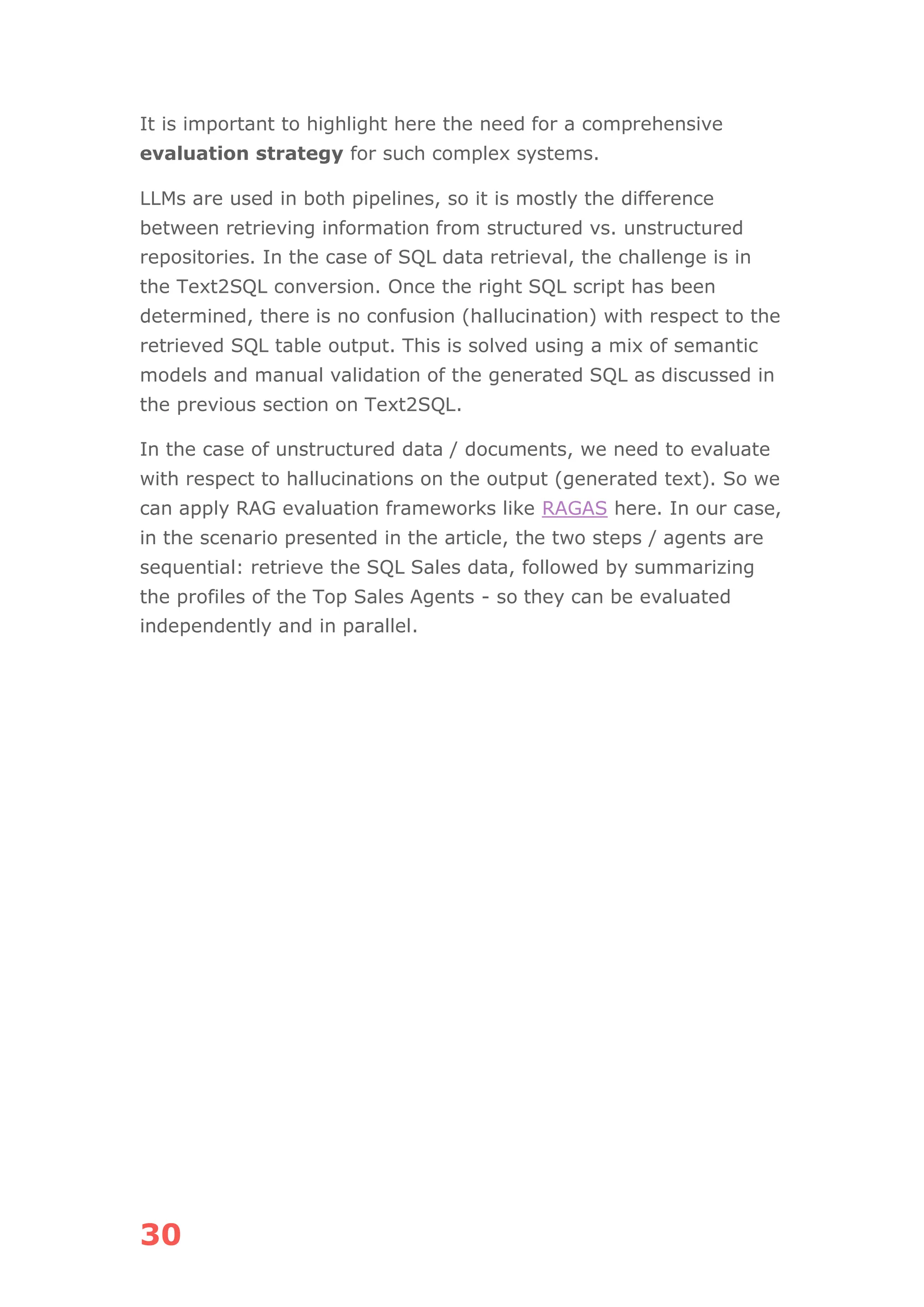 30
It is important to highlight here the need for a comprehensive
evaluation strategy for such complex systems.
LLMs are used in both pipelines, so it is mostly the difference
between retrieving information from structured vs. unstructured
repositories. In the case of SQL data retrieval, the challenge is in
the Text2SQL conversion. Once the right SQL script has been
determined, there is no confusion (hallucination) with respect to the
retrieved SQL table output. This is solved using a mix of semantic
models and manual validation of the generated SQL as discussed in
the previous section on Text2SQL.
In the case of unstructured data / documents, we need to evaluate
with respect to hallucinations on the output (generated text). So we
can apply RAG evaluation frameworks like RAGAS here. In our case,
in the scenario presented in the article, the two steps / agents are
sequential: retrieve the SQL Sales data, followed by summarizing
the profiles of the Top Sales Agents - so they can be evaluated
independently and in parallel.
 