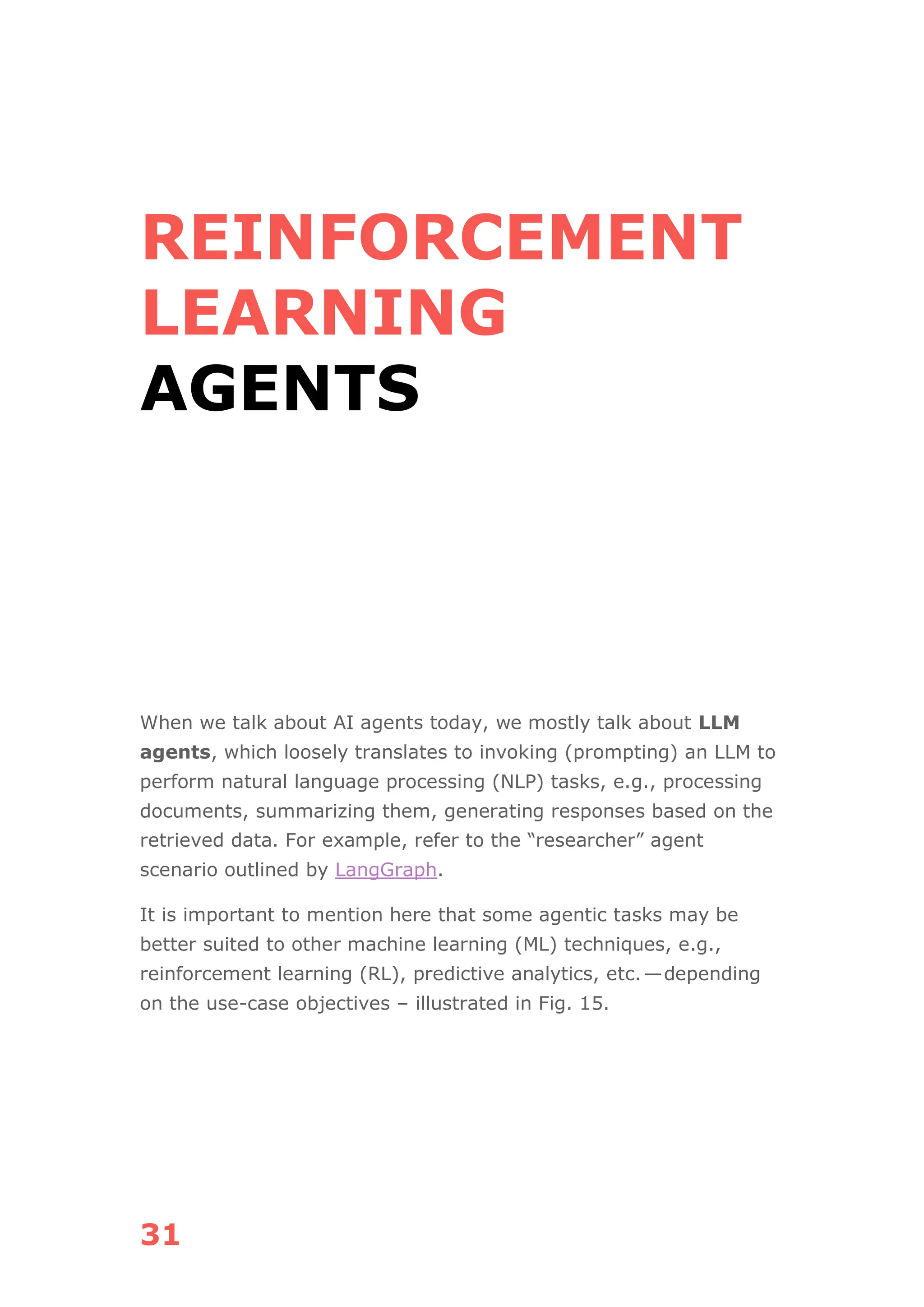 31
REINFORCEMENT
LEARNING
AGENTS
When we talk about AI agents today, we mostly talk about LLM
agents, which loosely translates to invoking (prompting) an LLM to
perform natural language processing (NLP) tasks, e.g., processing
documents, summarizing them, generating responses based on the
retrieved data. For example, refer to the “researcher” agent
scenario outlined by LangGraph.
It is important to mention here that some agentic tasks may be
better suited to other machine learning (ML) techniques, e.g.,
reinforcement learning (RL), predictive analytics, etc.—depending
on the use-case objectives – illustrated in Fig. 15.
 