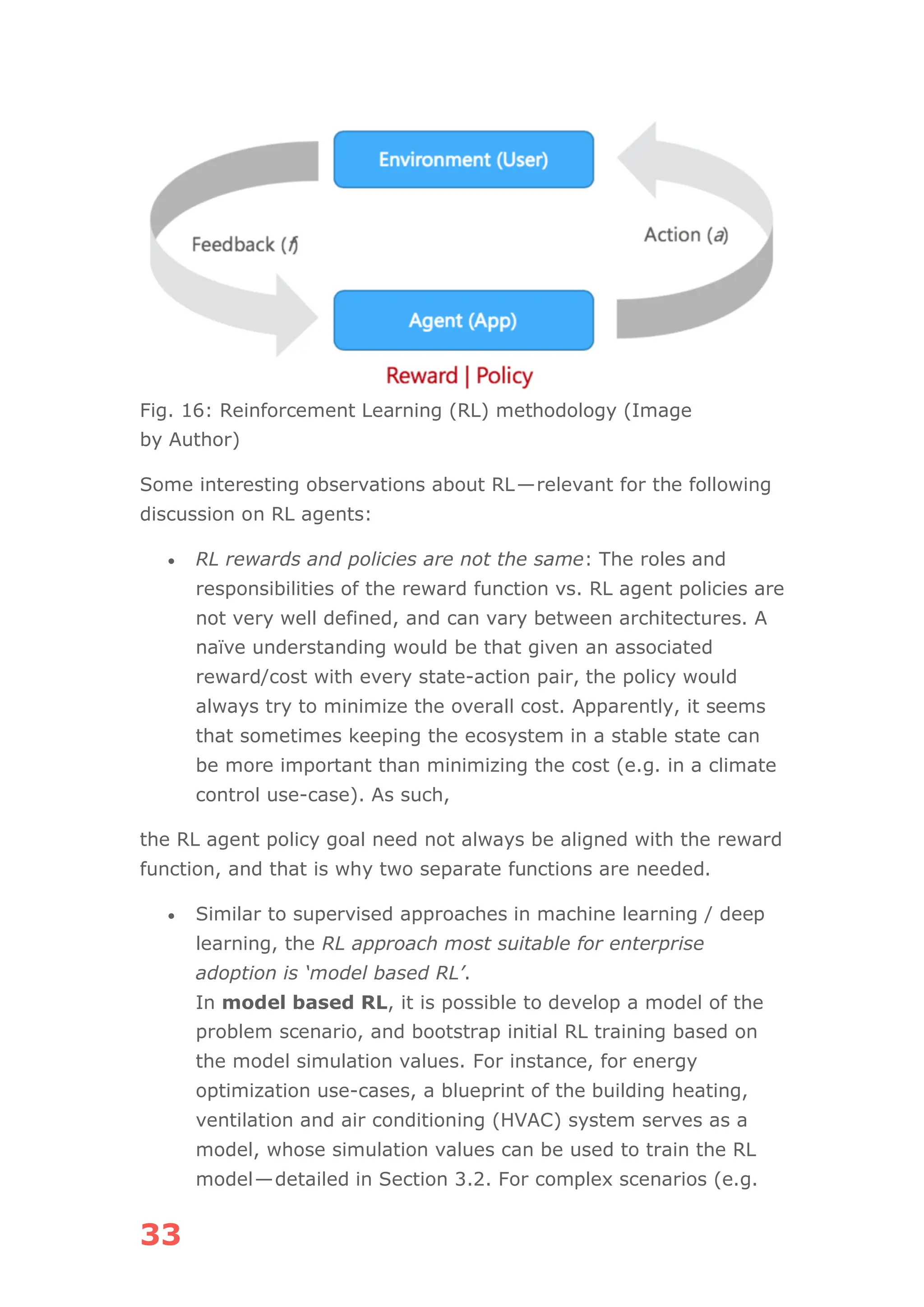 33
Fig. 16: Reinforcement Learning (RL) methodology (Image
by Author)
Some interesting observations about RL—relevant for the following
discussion on RL agents:
• RL rewards and policies are not the same: The roles and
responsibilities of the reward function vs. RL agent policies are
not very well defined, and can vary between architectures. A
naïve understanding would be that given an associated
reward/cost with every state-action pair, the policy would
always try to minimize the overall cost. Apparently, it seems
that sometimes keeping the ecosystem in a stable state can
be more important than minimizing the cost (e.g. in a climate
control use-case). As such,
the RL agent policy goal need not always be aligned with the reward
function, and that is why two separate functions are needed.
• Similar to supervised approaches in machine learning / deep
learning, the RL approach most suitable for enterprise
adoption is ‘model based RL’.
In model based RL, it is possible to develop a model of the
problem scenario, and bootstrap initial RL training based on
the model simulation values. For instance, for energy
optimization use-cases, a blueprint of the building heating,
ventilation and air conditioning (HVAC) system serves as a
model, whose simulation values can be used to train the RL
model—detailed in Section 3.2. For complex scenarios (e.g.
 