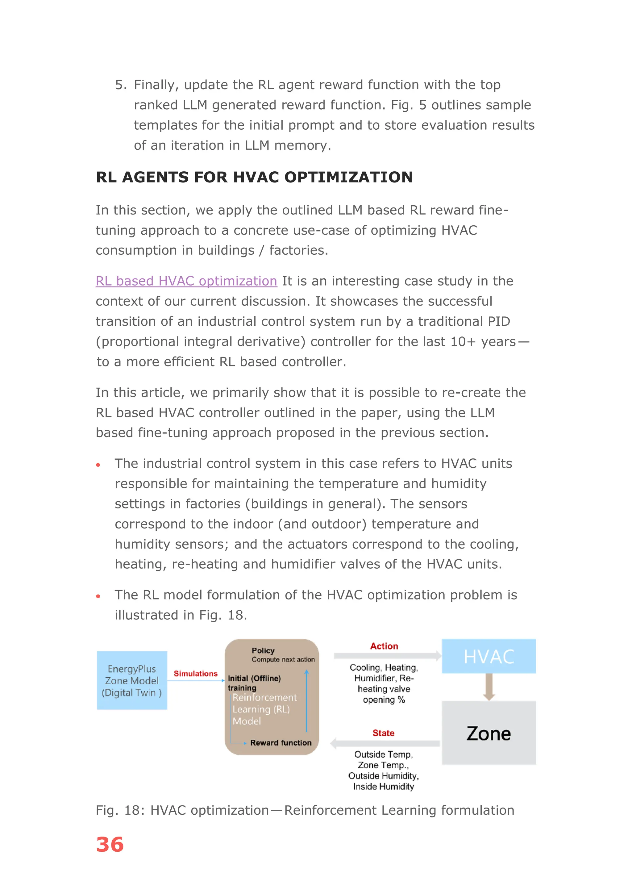 36
5. Finally, update the RL agent reward function with the top
ranked LLM generated reward function. Fig. 5 outlines sample
templates for the initial prompt and to store evaluation results
of an iteration in LLM memory.
RL AGENTS FOR HVAC OPTIMIZATION
In this section, we apply the outlined LLM based RL reward fine-
tuning approach to a concrete use-case of optimizing HVAC
consumption in buildings / factories.
RL based HVAC optimization It is an interesting case study in the
context of our current discussion. It showcases the successful
transition of an industrial control system run by a traditional PID
(proportional integral derivative) controller for the last 10+ years—
to a more efficient RL based controller.
In this article, we primarily show that it is possible to re-create the
RL based HVAC controller outlined in the paper, using the LLM
based fine-tuning approach proposed in the previous section.
• The industrial control system in this case refers to HVAC units
responsible for maintaining the temperature and humidity
settings in factories (buildings in general). The sensors
correspond to the indoor (and outdoor) temperature and
humidity sensors; and the actuators correspond to the cooling,
heating, re-heating and humidifier valves of the HVAC units.
• The RL model formulation of the HVAC optimization problem is
illustrated in Fig. 18.
Fig. 18: HVAC optimization—Reinforcement Learning formulation
 