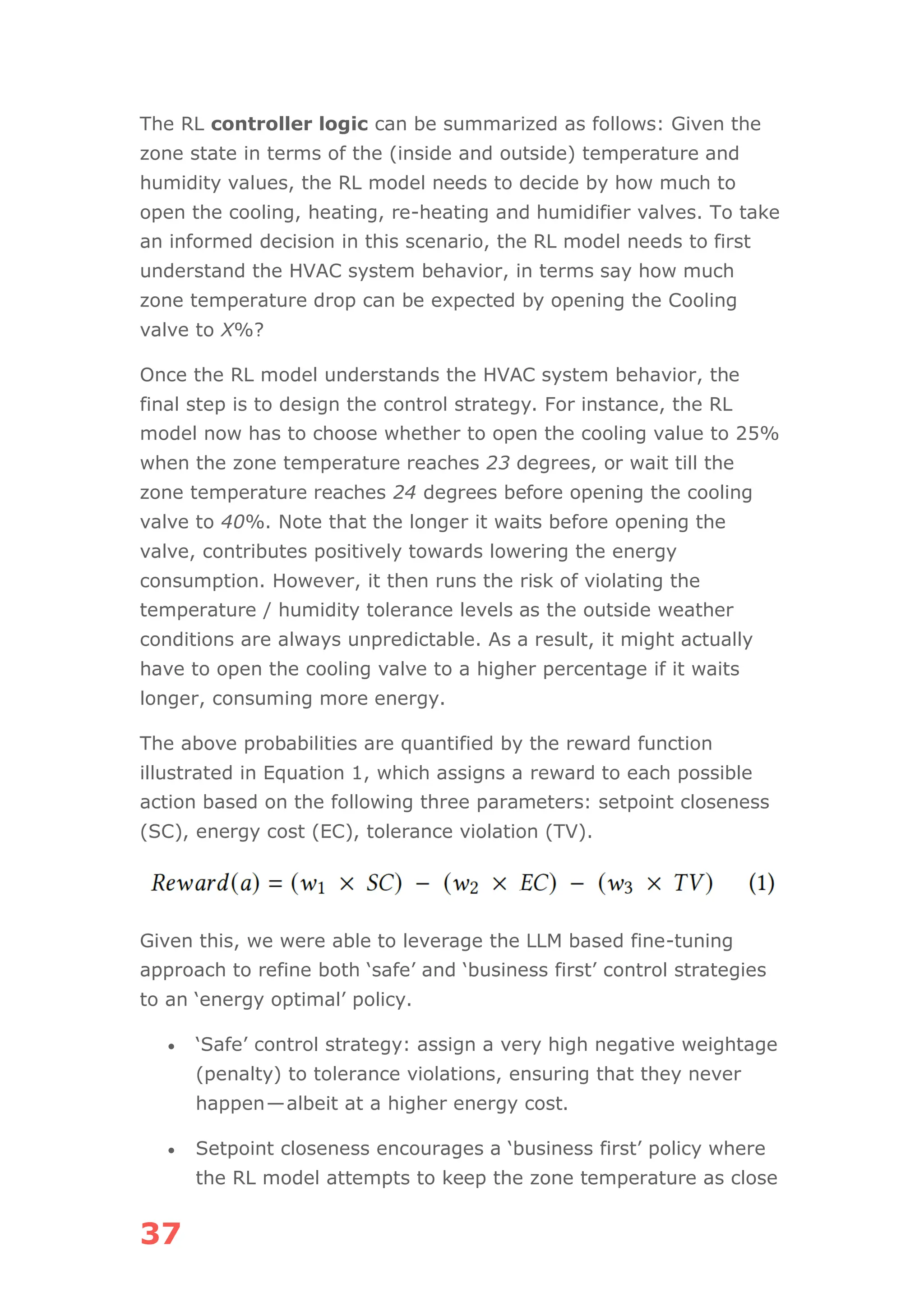37
The RL controller logic can be summarized as follows: Given the
zone state in terms of the (inside and outside) temperature and
humidity values, the RL model needs to decide by how much to
open the cooling, heating, re-heating and humidifier valves. To take
an informed decision in this scenario, the RL model needs to first
understand the HVAC system behavior, in terms say how much
zone temperature drop can be expected by opening the Cooling
valve to X%?
Once the RL model understands the HVAC system behavior, the
final step is to design the control strategy. For instance, the RL
model now has to choose whether to open the cooling value to 25%
when the zone temperature reaches 23 degrees, or wait till the
zone temperature reaches 24 degrees before opening the cooling
valve to 40%. Note that the longer it waits before opening the
valve, contributes positively towards lowering the energy
consumption. However, it then runs the risk of violating the
temperature / humidity tolerance levels as the outside weather
conditions are always unpredictable. As a result, it might actually
have to open the cooling valve to a higher percentage if it waits
longer, consuming more energy.
The above probabilities are quantified by the reward function
illustrated in Equation 1, which assigns a reward to each possible
action based on the following three parameters: setpoint closeness
(SC), energy cost (EC), tolerance violation (TV).
Given this, we were able to leverage the LLM based fine-tuning
approach to refine both ‘safe’ and ‘business first’ control strategies
to an ‘energy optimal’ policy.
• ‘Safe’ control strategy: assign a very high negative weightage
(penalty) to tolerance violations, ensuring that they never
happen—albeit at a higher energy cost.
• Setpoint closeness encourages a ‘business first’ policy where
the RL model attempts to keep the zone temperature as close
 