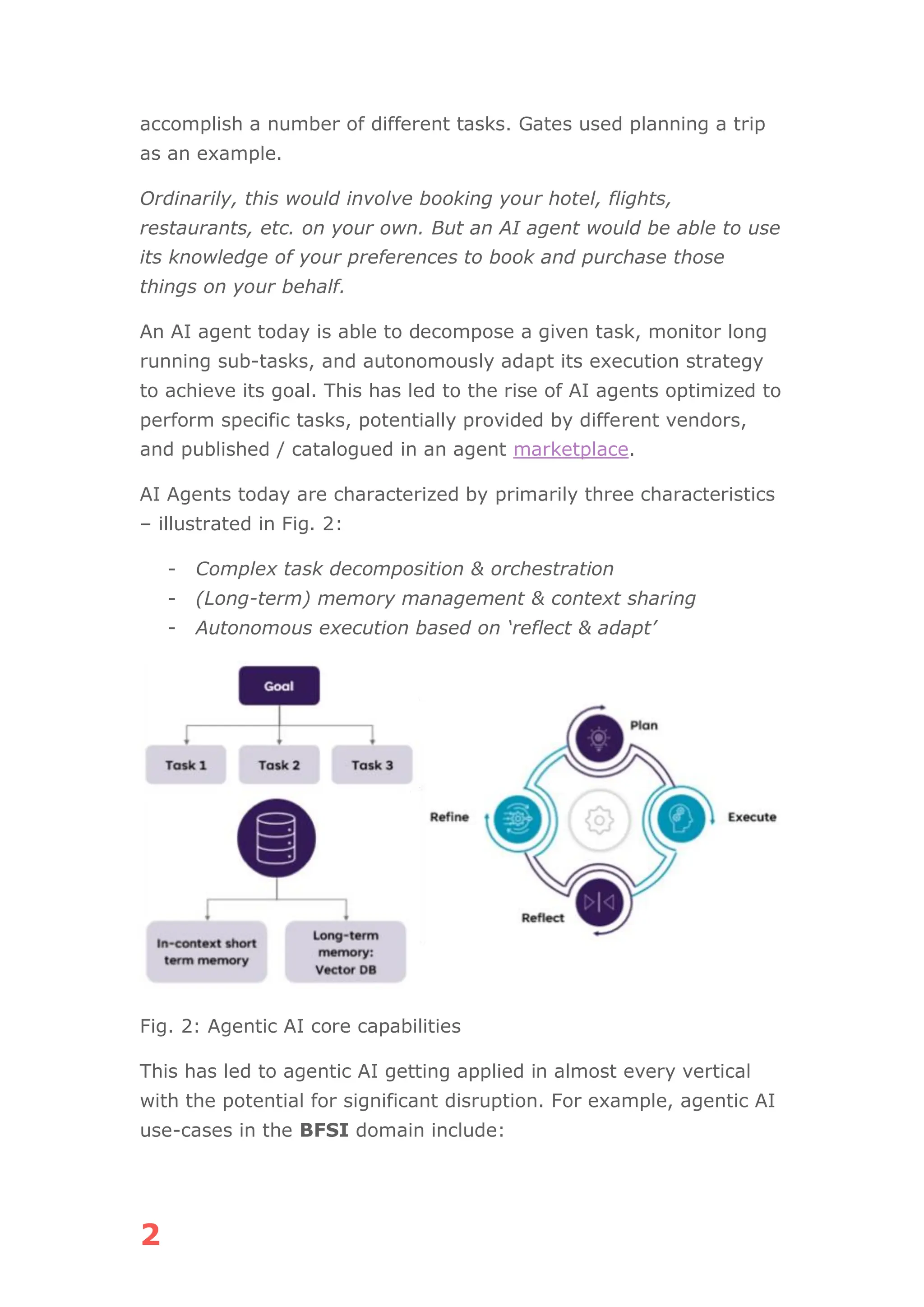 2
accomplish a number of different tasks. Gates used planning a trip
as an example.
Ordinarily, this would involve booking your hotel, flights,
restaurants, etc. on your own. But an AI agent would be able to use
its knowledge of your preferences to book and purchase those
things on your behalf.
An AI agent today is able to decompose a given task, monitor long
running sub-tasks, and autonomously adapt its execution strategy
to achieve its goal. This has led to the rise of AI agents optimized to
perform specific tasks, potentially provided by different vendors,
and published / catalogued in an agent marketplace.
AI Agents today are characterized by primarily three characteristics
– illustrated in Fig. 2:
- Complex task decomposition & orchestration
- (Long-term) memory management & context sharing
- Autonomous execution based on ‘reflect & adapt’
Fig. 2: Agentic AI core capabilities
This has led to agentic AI getting applied in almost every vertical
with the potential for significant disruption. For example, agentic AI
use-cases in the BFSI domain include:
 