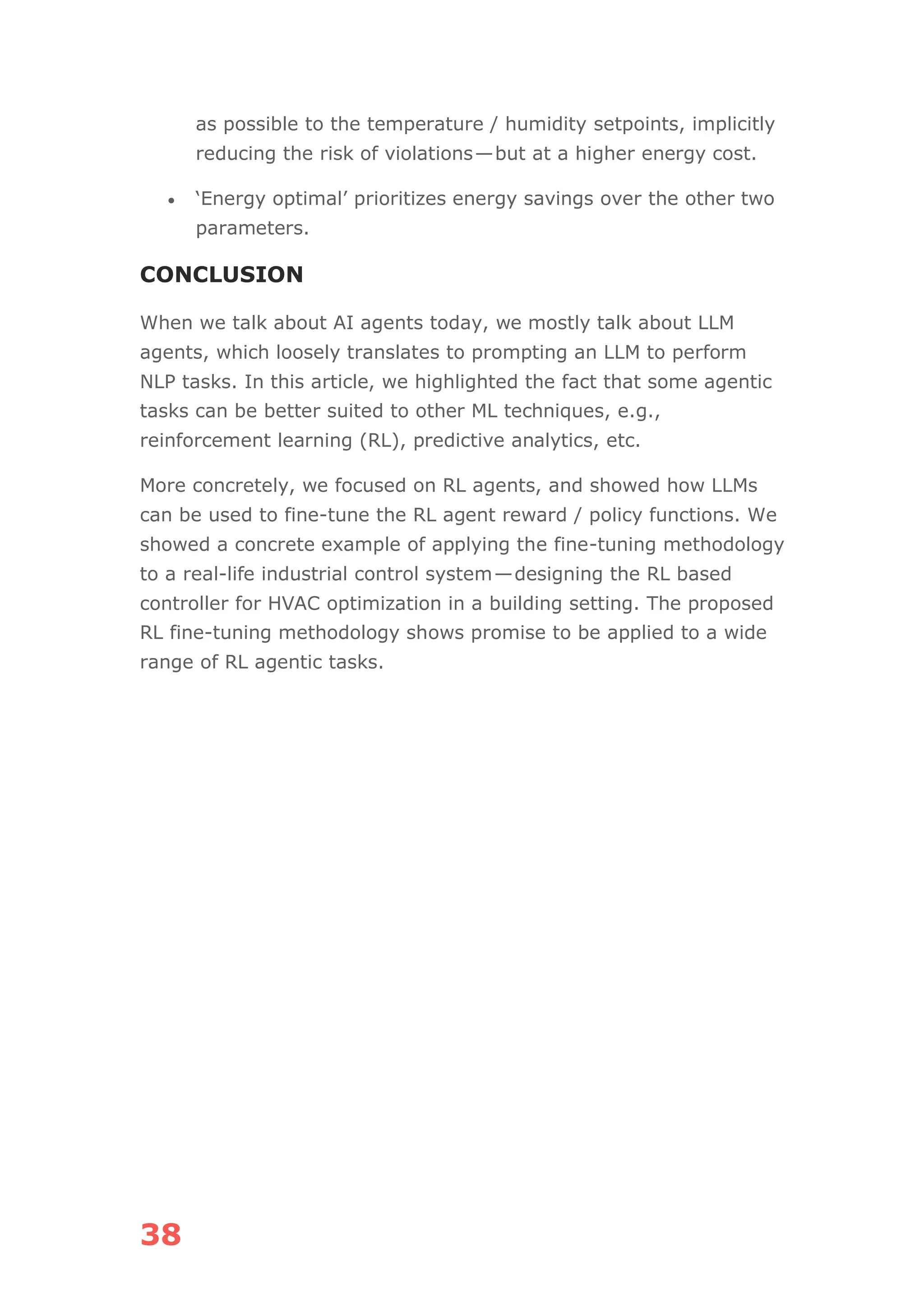 38
as possible to the temperature / humidity setpoints, implicitly
reducing the risk of violations—but at a higher energy cost.
• ‘Energy optimal’ prioritizes energy savings over the other two
parameters.
CONCLUSION
When we talk about AI agents today, we mostly talk about LLM
agents, which loosely translates to prompting an LLM to perform
NLP tasks. In this article, we highlighted the fact that some agentic
tasks can be better suited to other ML techniques, e.g.,
reinforcement learning (RL), predictive analytics, etc.
More concretely, we focused on RL agents, and showed how LLMs
can be used to fine-tune the RL agent reward / policy functions. We
showed a concrete example of applying the fine-tuning methodology
to a real-life industrial control system—designing the RL based
controller for HVAC optimization in a building setting. The proposed
RL fine-tuning methodology shows promise to be applied to a wide
range of RL agentic tasks.
 
