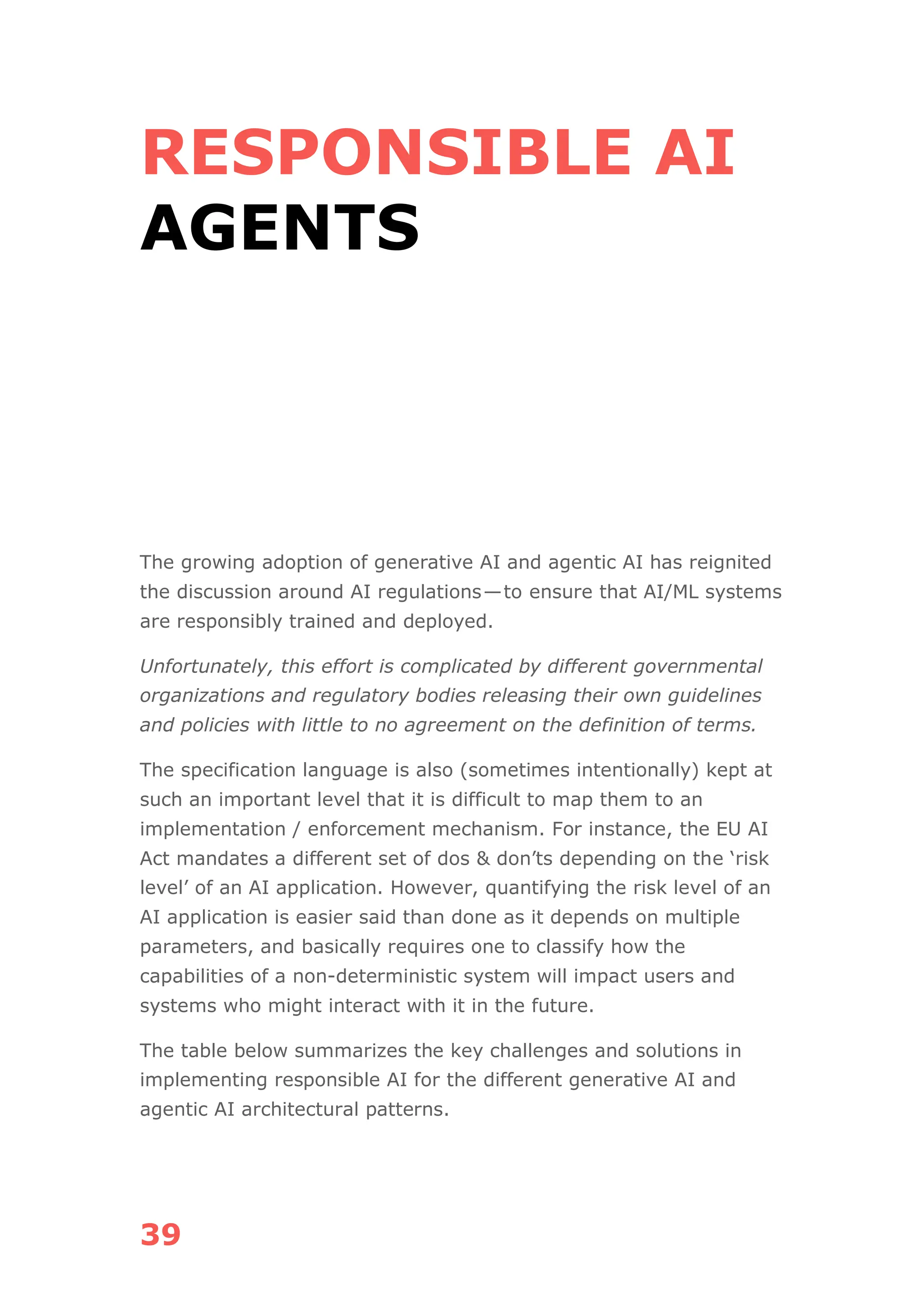 39
RESPONSIBLE AI
AGENTS
The growing adoption of generative AI and agentic AI has reignited
the discussion around AI regulations—to ensure that AI/ML systems
are responsibly trained and deployed.
Unfortunately, this effort is complicated by different governmental
organizations and regulatory bodies releasing their own guidelines
and policies with little to no agreement on the definition of terms.
The specification language is also (sometimes intentionally) kept at
such an important level that it is difficult to map them to an
implementation / enforcement mechanism. For instance, the EU AI
Act mandates a different set of dos & don’ts depending on the ‘risk
level’ of an AI application. However, quantifying the risk level of an
AI application is easier said than done as it depends on multiple
parameters, and basically requires one to classify how the
capabilities of a non-deterministic system will impact users and
systems who might interact with it in the future.
The table below summarizes the key challenges and solutions in
implementing responsible AI for the different generative AI and
agentic AI architectural patterns.
 
