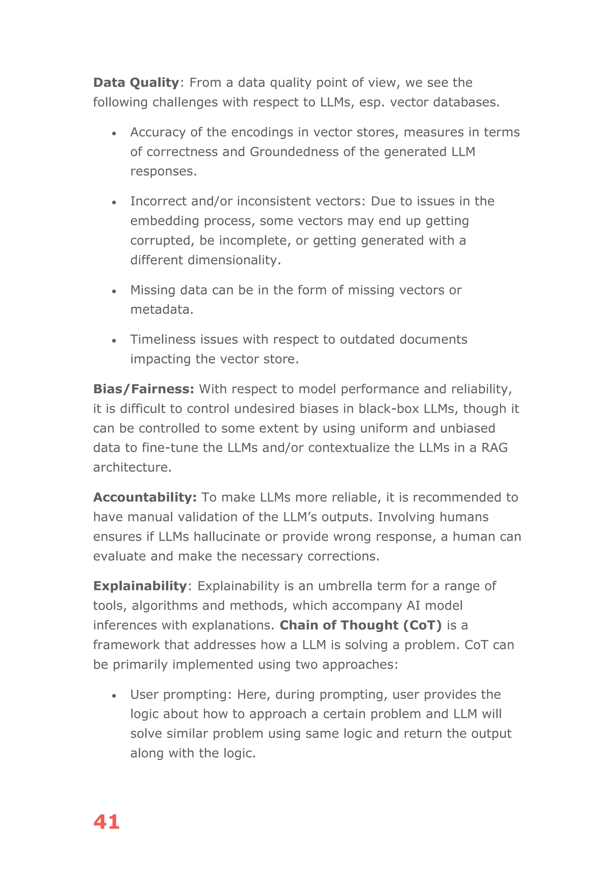 41
Data Quality: From a data quality point of view, we see the
following challenges with respect to LLMs, esp. vector databases.
• Accuracy of the encodings in vector stores, measures in terms
of correctness and Groundedness of the generated LLM
responses.
• Incorrect and/or inconsistent vectors: Due to issues in the
embedding process, some vectors may end up getting
corrupted, be incomplete, or getting generated with a
different dimensionality.
• Missing data can be in the form of missing vectors or
metadata.
• Timeliness issues with respect to outdated documents
impacting the vector store.
Bias/Fairness: With respect to model performance and reliability,
it is difficult to control undesired biases in black-box LLMs, though it
can be controlled to some extent by using uniform and unbiased
data to fine-tune the LLMs and/or contextualize the LLMs in a RAG
architecture.
Accountability: To make LLMs more reliable, it is recommended to
have manual validation of the LLM’s outputs. Involving humans
ensures if LLMs hallucinate or provide wrong response, a human can
evaluate and make the necessary corrections.
Explainability: Explainability is an umbrella term for a range of
tools, algorithms and methods, which accompany AI model
inferences with explanations. Chain of Thought (CoT) is a
framework that addresses how a LLM is solving a problem. CoT can
be primarily implemented using two approaches:
• User prompting: Here, during prompting, user provides the
logic about how to approach a certain problem and LLM will
solve similar problem using same logic and return the output
along with the logic.
 