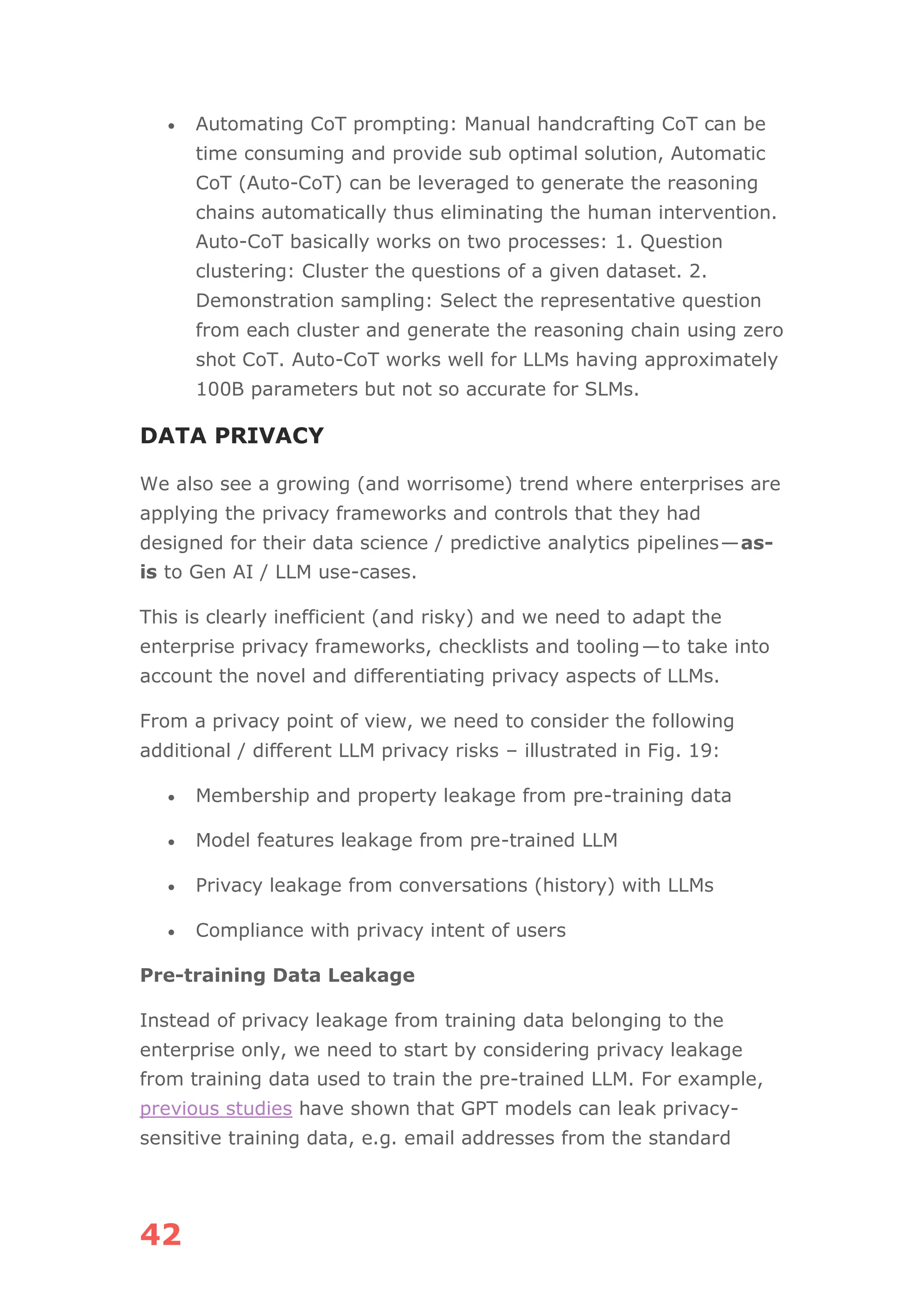 42
• Automating CoT prompting: Manual handcrafting CoT can be
time consuming and provide sub optimal solution, Automatic
CoT (Auto-CoT) can be leveraged to generate the reasoning
chains automatically thus eliminating the human intervention.
Auto-CoT basically works on two processes: 1. Question
clustering: Cluster the questions of a given dataset. 2.
Demonstration sampling: Select the representative question
from each cluster and generate the reasoning chain using zero
shot CoT. Auto-CoT works well for LLMs having approximately
100B parameters but not so accurate for SLMs.
DATA PRIVACY
We also see a growing (and worrisome) trend where enterprises are
applying the privacy frameworks and controls that they had
designed for their data science / predictive analytics pipelines—as-
is to Gen AI / LLM use-cases.
This is clearly inefficient (and risky) and we need to adapt the
enterprise privacy frameworks, checklists and tooling—to take into
account the novel and differentiating privacy aspects of LLMs.
From a privacy point of view, we need to consider the following
additional / different LLM privacy risks – illustrated in Fig. 19:
• Membership and property leakage from pre-training data
• Model features leakage from pre-trained LLM
• Privacy leakage from conversations (history) with LLMs
• Compliance with privacy intent of users
Pre-training Data Leakage
Instead of privacy leakage from training data belonging to the
enterprise only, we need to start by considering privacy leakage
from training data used to train the pre-trained LLM. For example,
previous studies have shown that GPT models can leak privacy-
sensitive training data, e.g. email addresses from the standard
 