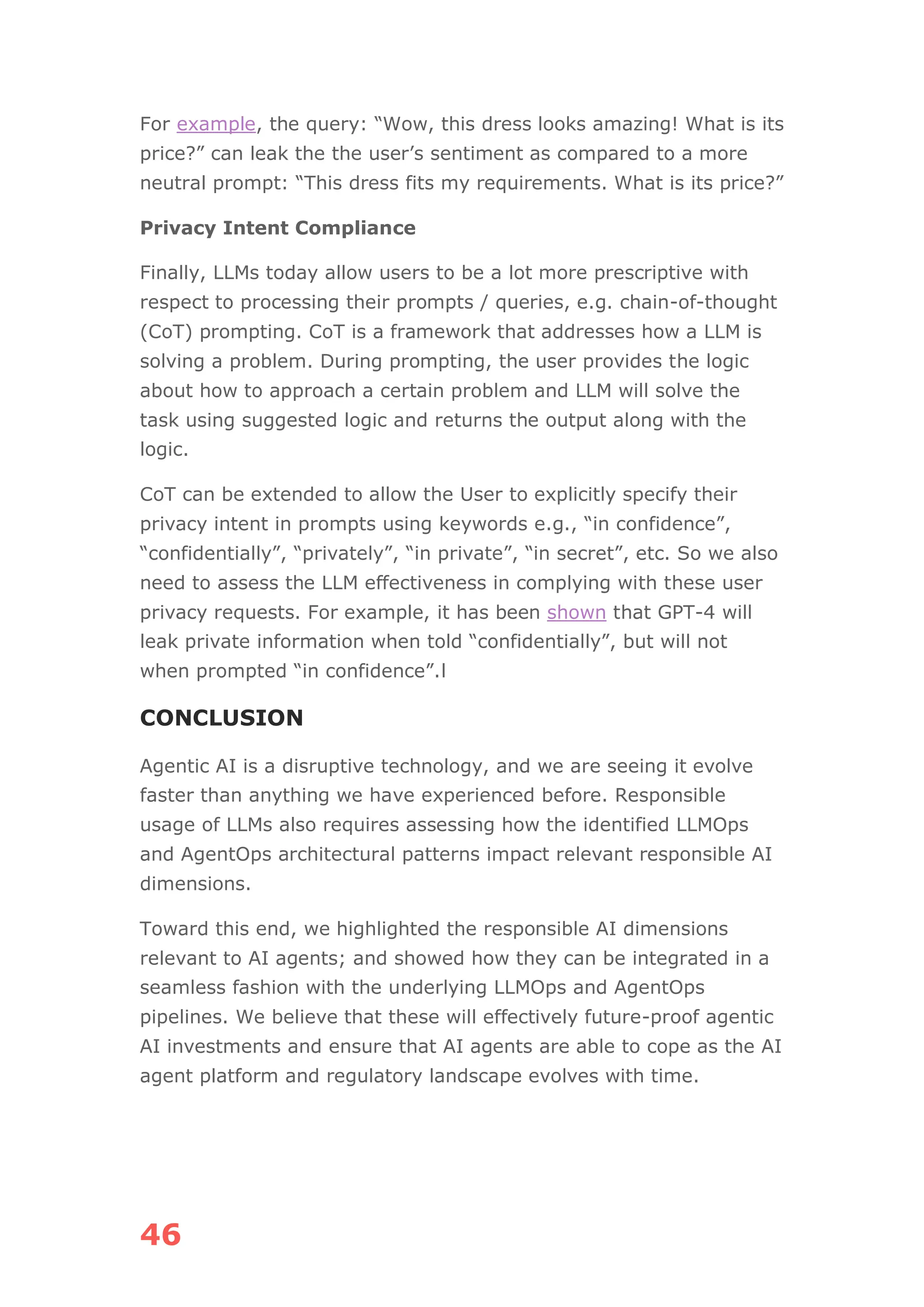 46
For example, the query: “Wow, this dress looks amazing! What is its
price?” can leak the the user’s sentiment as compared to a more
neutral prompt: “This dress fits my requirements. What is its price?”
Privacy Intent Compliance
Finally, LLMs today allow users to be a lot more prescriptive with
respect to processing their prompts / queries, e.g. chain-of-thought
(CoT) prompting. CoT is a framework that addresses how a LLM is
solving a problem. During prompting, the user provides the logic
about how to approach a certain problem and LLM will solve the
task using suggested logic and returns the output along with the
logic.
CoT can be extended to allow the User to explicitly specify their
privacy intent in prompts using keywords e.g., “in confidence”,
“confidentially”, “privately”, “in private”, “in secret”, etc. So we also
need to assess the LLM effectiveness in complying with these user
privacy requests. For example, it has been shown that GPT-4 will
leak private information when told “confidentially”, but will not
when prompted “in confidence”.l
CONCLUSION
Agentic AI is a disruptive technology, and we are seeing it evolve
faster than anything we have experienced before. Responsible
usage of LLMs also requires assessing how the identified LLMOps
and AgentOps architectural patterns impact relevant responsible AI
dimensions.
Toward this end, we highlighted the responsible AI dimensions
relevant to AI agents; and showed how they can be integrated in a
seamless fashion with the underlying LLMOps and AgentOps
pipelines. We believe that these will effectively future-proof agentic
AI investments and ensure that AI agents are able to cope as the AI
agent platform and regulatory landscape evolves with time.
 