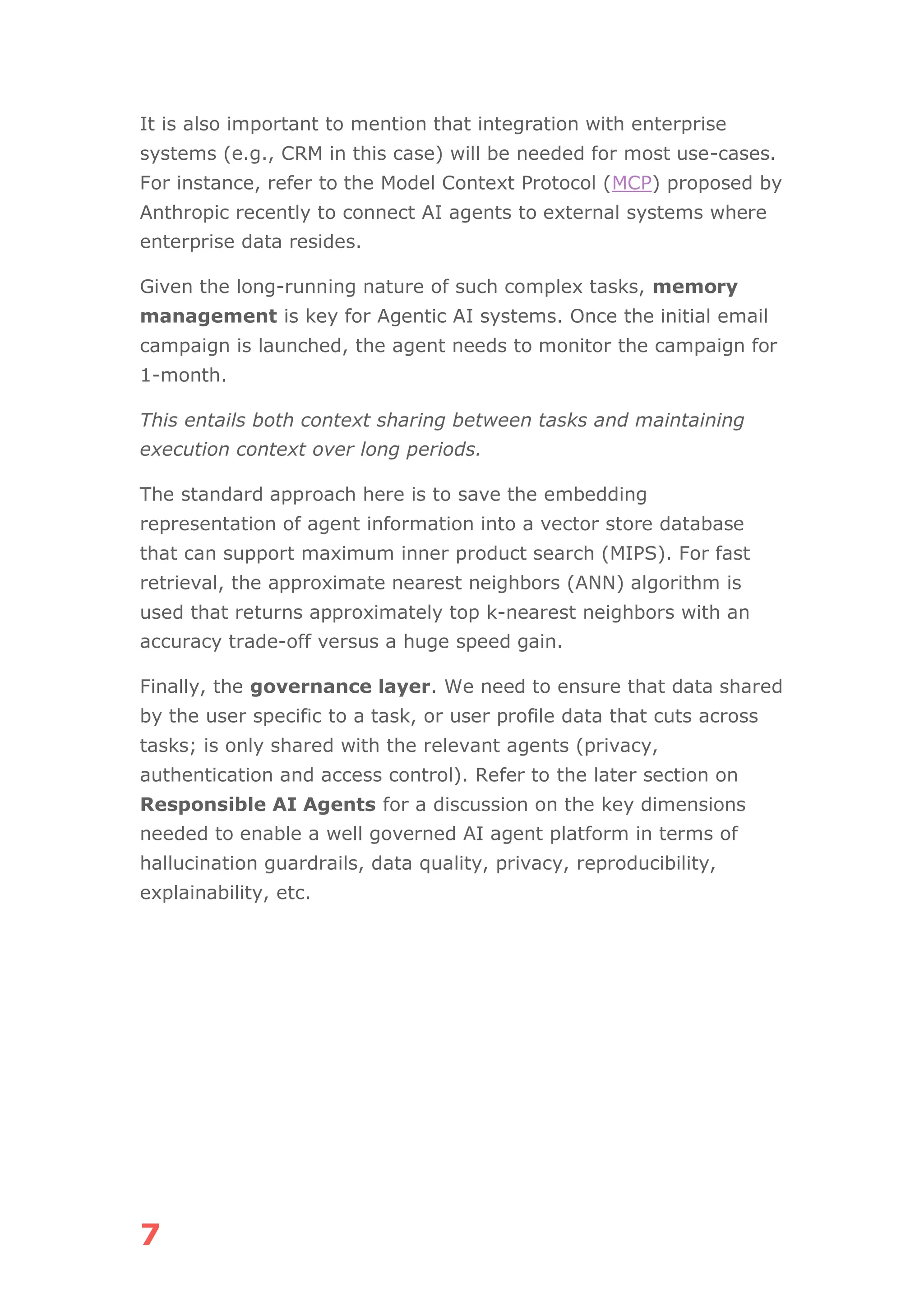 7
It is also important to mention that integration with enterprise
systems (e.g., CRM in this case) will be needed for most use-cases.
For instance, refer to the Model Context Protocol (MCP) proposed by
Anthropic recently to connect AI agents to external systems where
enterprise data resides.
Given the long-running nature of such complex tasks, memory
management is key for Agentic AI systems. Once the initial email
campaign is launched, the agent needs to monitor the campaign for
1-month.
This entails both context sharing between tasks and maintaining
execution context over long periods.
The standard approach here is to save the embedding
representation of agent information into a vector store database
that can support maximum inner product search (MIPS). For fast
retrieval, the approximate nearest neighbors (ANN) algorithm is
used that returns approximately top k-nearest neighbors with an
accuracy trade-off versus a huge speed gain.
Finally, the governance layer. We need to ensure that data shared
by the user specific to a task, or user profile data that cuts across
tasks; is only shared with the relevant agents (privacy,
authentication and access control). Refer to the later section on
Responsible AI Agents for a discussion on the key dimensions
needed to enable a well governed AI agent platform in terms of
hallucination guardrails, data quality, privacy, reproducibility,
explainability, etc.
 