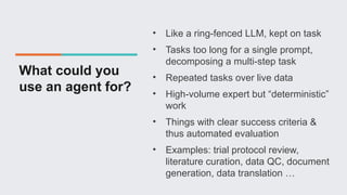 What could you
use an agent for?
• Like a ring-fenced LLM, kept on task
• Tasks too long for a single prompt,
decomposing a multi-step task
• Repeated tasks over live data
• High-volume expert but “deterministic”
work
• Things with clear success criteria &
thus automated evaluation
• Examples: trial protocol review,
literature curation, data QC, document
generation, data translation …
 
