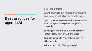 Best practices for
agentic AI
• Start out simple
• What needs to be an agent and what
can be orchestration or simple logic
• Spend a lot of time on evals – tests to see
that the agents are performing tasks
correctly
• Each agent should have a well-defined
“small” task, with only a few steps
• Can use agents to check the results of
other agents
• What’s the cost of being wrong?
 