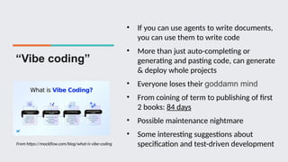 “Vibe coding”
• If you can use agents to write documents,
you can use them to write code
• More than just auto-completing or
generating and pasting code, can generate
& deploy whole projects
• Everyone loses their goddamn mind
• From coining of term to publishing of first
2 books: 84 days
• Possible maintenance nightmare
• Some interesting suggestions about
specification and test-driven development
From https://mockflow.com/blog/what-is-vibe-coding
 