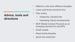 Advice, tools and
directions
• Different LLMs have different strengths
• Lower paid levels should be fine
• Vibe coding
• Antigravity, ClaudeCode
• Interesting Github developments
• MCP (Model Context Protocol) as an
emerging standard for tool APIs
• Small models
• Read Andrej Karpathy
• Ignore the extremists
 