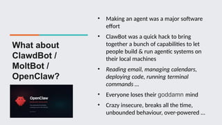 What about
ClawdBot /
MoltBot /
OpenClaw?
• Making an agent was a major software
effort
• ClawBot was a quick hack to bring
together a bunch of capabilities to let
people build & run agentic systems on
their local machines
• Reading email, managing calendars,
deploying code, running terminal
commands …
• Everyone loses their goddamn mind
• Crazy insecure, breaks all the time,
unbounded behaviour, over-powered …
 