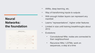 Neural
Networks:
the foundation
• ANNs, deep learning, etc.
• Way of transforming inputs to outputs
• With enough hidden layers can represent any
manifold
• Learns “representations”, higher order features
• Limited in size until training breakthroughs about
2012
• Evolutions:
• Convolutional NNs: nodes are connected to
their neighbourhood
• Recursive NNs / LSTMs: work on
sequences, a step at a time
 