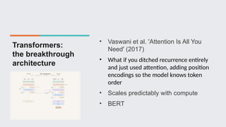 Transformers:
the breakthrough
architecture
• Vaswani et al. 'Attention Is All You
Need' (2017)
• What if you ditched recurrence entirely
and just used attention, adding position
encodings so the model knows token
order
• Scales predictably with compute
• BERT
 
