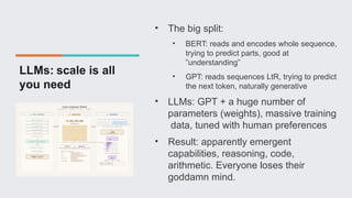 LLMs: scale is all
you need
• The big split:
• BERT: reads and encodes whole sequence,
trying to predict parts, good at
”understanding”
• GPT: reads sequences LtR, trying to predict
the next token, naturally generative
• LLMs: GPT + a huge number of
parameters (weights), massive training
data, tuned with human preferences
• Result: apparently emergent
capabilities, reasoning, code,
arithmetic. Everyone loses their
goddamn mind.
 