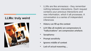 LLMs: truly weird
• LLMs are like amnesiacs - they remember
nothing between interactions. Each request
contains your previous interactions and
new information, which it all processes. A
conversation is a series of independent
inferences
• History can fill up the context
• LLM (like all models) are compressions &
“hallucinations” are compression artefacts
• Sycophancy
• Prompt sensitivity
• Ignores middle of context
• Lack of actual reasoning …
 