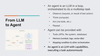 From LLM
to Agent
• An agent is an LLM in a loop,
orchestrated to do a multistep task
• Observe (request, or result of last action)
• Think (compute)
• Act (via tools, etc.)
• Repeat …
• Agent can be provided with
• Tools (APIs, file system, database)
• Memory (context, logs, vector dbs)
• Stopping condition & other orchestration
• An agent is an LLM with capabilities,
executing a task autonomously
 