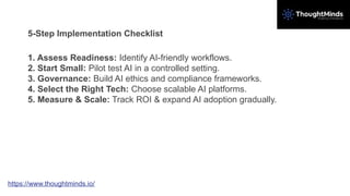 5-Step Implementation Checklist
1. Assess Readiness: Identify AI-friendly workflows.
2. Start Small: Pilot test AI in a controlled setting.
3. Governance: Build AI ethics and compliance frameworks.
4. Select the Right Tech: Choose scalable AI platforms.
5. Measure & Scale: Track ROI & expand AI adoption gradually.
https://www.thoughtminds.io/
 