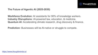 The Future of Agentic AI (2025-2030)
Workforce Evolution: AI assistants for 90% of knowledge workers.
Industry Disruptions: AI-powered law, education, & medicine.
Quantum AI: Accelerating climate research, drug discovery & finance.
Prediction: Businesses will be AI-native or struggle to compete.
https://www.thoughtminds.io/
 