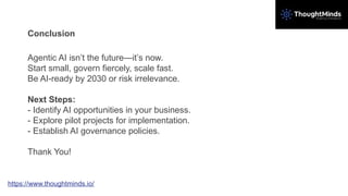 Conclusion
Agentic AI isn’t the future—it’s now.
Start small, govern fiercely, scale fast.
Be AI-ready by 2030 or risk irrelevance.
Next Steps:
- Identify AI opportunities in your business.
- Explore pilot projects for implementation.
- Establish AI governance policies.
Thank You!
https://www.thoughtminds.io/
 