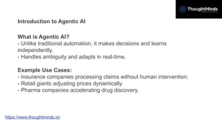 Introduction to Agentic AI
What is Agentic AI?
- Unlike traditional automation, it makes decisions and learns
independently.
- Handles ambiguity and adapts in real-time.
Example Use Cases:
- Insurance companies processing claims without human intervention.
- Retail giants adjusting prices dynamically.
- Pharma companies accelerating drug discovery.
https://www.thoughtminds.io/
 